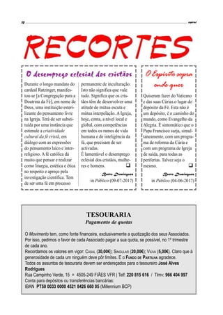TESOURARIA
Pagamento de quotas
O Movimento tem, como fonte financeira, exclusivamente a quotização dos seus Associados.
Por isso, pedimos o favor de cada Associado pagar a sua quota, se possível, no 1º trimestre
de cada ano.
Recordamos os valores em vigor: CASAL (30,00€); SINGULAR (20,00€); VIÚVA (5,00€). Claro que à
generosidade de cada um ninguém deve pôr limites. E o FUNDO DE PARTILHA agradece.
Todos os assuntos de tesouraria devem ser endereçados para o tesoureiro José Alves
Rodrigues
Rua Campinho Verde, 15 = 4505-249 FIÃES VFR | Telf: 220 815 616 / Tlmv: 966 404 997
Conta para depósitos ou transferências bancárias:
IBAN PT50 0033 0000 4521 8426 660 05 (Millennium BCP)

Durante o longo mandato do
cardeal Ratzinger, manifes-
tou-se [a Congregação para a
Doutrina da Fé], em nome de
Deus, uma instituição esteri-
lizante do pensamento livre
na Igreja. Terá de ser substi-
tuída por uma instância que
estimule a criatividade
cultural da fé cristã, em
diálogo com as expressões
do pensamento laico e inter-
religioso. A fé católica dá
muito que pensar e realizar
como liturgia, estética e ética
no respeito e apreço pela
investigação científica. Tem
de ser uma fé em processo
permanente de inculturação.
Isto não significa que vale
tudo. Significa que os cris-
tãos têm de desenvolver uma
atitude de mútua escuta e
mútua interpelação. A Igreja,
hoje, conta, a nível local e
global, com competências
em todos os ramos de vida
humana e de inteligência da
fé, que precisam de ser
activadas.
É lamentável o desemprego
eclesial dos cristãos, mulhe-
res e homens.
Bento Domingues
in Público (09-07-2017)
O desemprego eclesial dos cristãos
Quiseram fazer do Vaticano
e das suas Cúrias o lugar do
depósito da Fé. Esta não é
um depósito, é o caminho do
mundo, como Evangelho da
Alegria. É sintomático que o
Papa Francisco surja, simul-
taneamente, com um progra-
ma de reforma da Cúria e
com um programa de Igreja
de saída, para todas as
periferias. Talvez seja o
mesmo.
Bento Domingues
in Público (04-06-2017)

O Espírito sopra
onde quer
 
