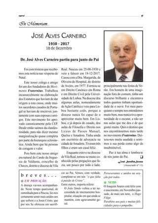In Memoriam...
JOSÉ ALVES CARNEIRO
1930 - 2017
18 de Dezembro

cio ao Pai. Vemos, com verdade,
completar-se em nós “o que falta
à paixão de Cristo”.
Entre outros, importa referir:
· O João Simão voltou a ter ne-
cessidade de internamento hos-
pitalar, situação em queainda se
mantém, com agravamento ge-
ral.
b r e v e s . . .
 EM PROVAÇÃO:
A doença vai-nos acompanhan-
do. Neste tempo quaresmal, de
caminhadapara aPáscoa, faz-nos
certamentesentir maisunidos aos
que sofrem e a Jesus Cristo, que
por nós Se ofereceu em sacrifí-
Foi com tristeza que recebe-
mos esta notícia nas vésperas de
Natal.
Este nosso colega e amigo
foi um dos fundadores do Movi-
mento Fraternitas. Trabalhou
incansavelmente na elaboração
dos Estatutos que haviam de dar
origem a esta causa, onde mui-
tos sacerdotes casados de Portu-
gal se haviam de inscrever, jun-
tamente com suas esposas eami-
gos. Este movimento foi apro-
vado canonicamente pela CEP.
Desde então saímos da clandes-
tinidade, para não dizer mesmo
marginalização quase completa
por parte da hierarquia eclesiás-
tica. Ainda bem que há pessoas
de coragem e valor.
Pois bem este nosso amigo
era natural do Cando da fregue-
sia de Valdanta, concelho de
Chaves,distritoe diocese deVila
Dr. José Alves Carneiro partiu para junto do Pai
principalmente nas festas de Ve-
rão. Era homem de uma imagi-
nação fora do comum, tinha um
discurso brilhante e encantava
todos quantos tinham oportuni-
dade de o ouvir. Foi meu paro-
quiano esemprenos entendemos
muito bem,masnunca tive opor-
tunidade de o escutar, a não ser
nas aulas que me deu e de que
gostei muito. Quis o destino que
nos encontrássemos mais tarde
no movimento Fraternitas.Dei-
xou-nos muita saudade e senti-
mos a sua perda como algo de
insubstituível.
Paz à tua alma e lembra-te
de nós junto do Pai.
José SerafimSousa
(Associado nº 11)
Real. Nasceu em 25-08-1930 e
veio a falecer em 18-12-2017.
Casou com a Dra. Margarida, de
Oliveira do Hospital, do distrito
de Aveiro, em 1977. Formou-se
em Direito Canónico em Roma
e em Direito Civil pela Univer-
sidadedeLisboa.Na diocesedeu
algumas aulas, nomeadamente
deAção Católica e veio para Lis-
boa bastante cedo, porque a
diocese nunca foi capaz de o
aproveitar muito bem. Em Lis-
boa, e já depois de casado, deu
aulas de Filosofia e Direito nos
Liceus de Passos Manuel,
Queluz e Amadora. Tinha ainda
um escritório de advocacia na
cidadedeAmadora.Tiveramtrês
filhos e eram um casal feliz.
Enquanto esteve na diocese
deVilaReal,tornou-semuito co-
nhecido pelas pregações que fa-
zia, um pouco por todo o lado,
Perseverantes e unidos na ora-
ção por todos.
 NETO:
O Joaquim Soares está feliz com
onascimento, em Novembropas-
sado, de mais um neto, o Hugo
Filipe.
Parabéns aos pais e muitas feli-
cidades para o pimpolho.
 