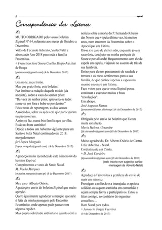 MUITO OBRIGADO pelo vosso Boletim
Espiral Nº 64, referente aos meses de Outubro a
Dezembro.
Votos de Fecundo Advento, Santo Natal e
abençoado Ano 2018 para toda a família
Fraternitas.
+ Francisco José Senra Coelho, Bispo Auxiliar
de Braga
[padresenra@gmail.com] (4 de Dezembro 2017)
Boa noite, meu Irmão.
Mas que prato forte, este boletim!
Faz lembrar a redação daquele miúdo (da
anedota), sobre a vaca do senhor prior:
“Da vaca do senhor prior, aproveita-se tudo:
come-se por fora e bebe-se por dentro.”
Boas notas de reportagem, as dos vossos
Associados, sobre as ações em que participaram
ou promoveram.
Assim se faz, numa boa família que partilha.
Estão no bom caminho!
Desejo a todos um Advento vigilante para um
Santo e Feliz Natal continuado em 2018.
morgadomenor
frei Lopes Morgado
[lopes.morgado@gmail.com] (4 de Dezembro 2017)
Agradeço muito reconhecido este número 64 do
boletim Espiral.
Cumprimentos e votos de Santo Natal.
M. Rocha Marques
[m.rocha.marques@sapo.pt] (5 de Dezembro 2017)
Meu caro Alberto Osório:
Agradeço o envio do boletim Espiral que muito
apreciei.
Quero igualmente agradecer a menção que nele
é feita da minha passagem pelo Encontro
Ecuménico, onde apenas pude passar com
alguma rapidez.
Mas queria sobretudo sublinhar o quanto senti a
notícia sobre a morte do P. Fernando Ribeiro
das Neves que vi pela última vez, há muitos
anos, num encontro da Fraternitas sobre o
Apocalipse em Fátima.
Dá-se é o caso de ele ter sido, enquanto jovem
sacerdote, coadjutor na minha paróquia de
Soure e por ali andei frequentemente com ele de
capela em capela, viajando no assento de trás da
sua lambreta.
Deixo para ele um pensamento de saudade e
ternura e os meus sentimentos para a sua
família, de que conheci apenas a esposa no
mesmo encontro em Fátima.
Faço votos para que a vossa Espiral possa
continuar a executar muitas e boas
"revoluções".
Um abraço.
José Augusto Ramos
[joseramos@letras.ulisboa.pt] (6 de Dezembro de 2017)
Obrigada pelo envio do boletim que li com
muita satisfação.
Maria Helena Alexandre
[jlc.alexandre@gmail.com] (8 de Dezembro de 2017)
Muito agradecido, Dr. Alberto Osório de Castro.
Feliz Advento – Natal.
Cordialmente em Cristo,
+ D. José Cordeiro
[djosecordeiro@gmail.com] (8 de Dezembro de 2017)
(texto inscrito num sugestivo cartão-
-mensagem de Advento-Natal)
Agradeço à Fraternitas a gentileza do envio de
mais um número.
Prossigam a reflexão e a interajuda, o apoio a
solidões ou a quem caminha em comunhão e
sejam sempre livres e participativos. Estou a
falar comigo, ao contrário de organizar
conselhos…
Bom Natal para todos.
+ Januário Torgal Ferreira
(14 de Dezembro de 2017)
 