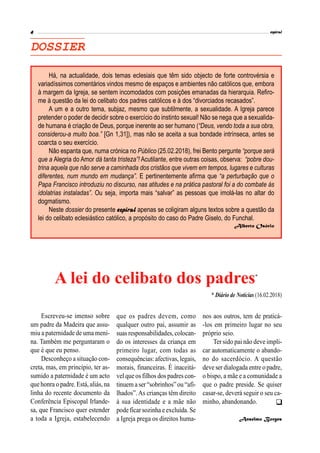 
DOSSIER
Há, na actualidade, dois temas eclesiais que têm sido objecto de forte controvérsia e
variadíssimos comentários vindos mesmo de espaços e ambientes não católicos que, embora
à margem da Igreja, se sentem incomodados com posições emanadas da hierarquia. Refiro-
me à questão da lei do celibato dos padres católicos e à dos “divorciados recasados”.
A um e a outro tema, subjaz, mesmo que subtilmente, a sexualidade. A Igreja parece
pretender o poder de decidir sobre o exercício do instinto sexual! Não se nega que a sexualida-
de humana é criação de Deus, porque inerente ao ser humano (“Deus, vendo toda a sua obra,
considerou-a muito boa.” [Gn 1,31]), mas não se aceita a sua bondade intrínseca, antes se
coarcta o seu exercício.
Não espanta que, numa crónica no Público (25.02.2018), frei Bento pergunte “porque será
que a Alegria do Amor dá tanta tristeza”! Acutilante, entre outras coisas, observa: “pobre dou-
trina aquela que não serve a caminhada dos cristãos que vivem em tempos, lugares e culturas
diferentes, num mundo em mudança”. E pertinentemente afirma que “a perturbação que o
Papa Francisco introduziu no discurso, nas atitudes e na prática pastoral foi a do combate às
idolatrias instaladas”. Ou seja, importa mais “salvar” as pessoas que imolá-las no altar do
dogmatismo.
Neste dossier do presente apenas se coligiram alguns textos sobre a questão da
lei do celibato eclesiástico católico, a propósito do caso do Padre Giselo, do Funchal.
Alberto Osório
Escreveu-se imenso sobre
um padre da Madeira que assu-
miu a paternidade de uma meni-
na. Também me perguntaram o
que é que eu penso.
Desconheço a situação con-
creta, mas, em princípio, ter as-
sumido a paternidade é um acto
que honra o padre. Está, aliás, na
linha do recente documento da
Conferência Episcopal Irlande-
sa, que Francisco quer estender
a toda a Igreja, estabelecendo
A lei do celibato dos padres*
que os padres devem, como
qualquer outro pai, assumir as
suas responsabilidades,colocan-
do os interesses da criança em
primeiro lugar, com todas as
consequências: afectivas, legais,
morais, financeiras. É inaceitá-
vel que os filhos dos padres con-
tinuem a ser“sobrinhos”ou “afi-
lhados”.As crianças têm direito
à sua identidade e a mãe não
pode ficar sozinha e excluída. Se
a Igreja prega os direitos huma-
nos aos outros, tem de praticá-
-los em primeiro lugar no seu
próprio seio.
Ter sido pai não deve impli-
car automaticamente o abando-
no do sacerdócio. A questão
deve ser dialogada entre o padre,
o bispo, a mãe e a comunidade a
que o padre preside. Se quiser
casar-se, deverá seguir o seu ca-
minho, abandonando.
Anselmo Borges
* Diário de Notícias (16.02.2018)
 