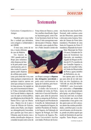 DOSSIER
Caríssimos Companheiros e
Amigos
Parabéns pelo vosso traba-
lho e verdade que defendem,
com coragem e solidariedade e
até AMOR.
O meu caso, como de ou-
tros, é muito diferente
do caso da Madeira.
Em Janeiro de
1965, quando pedi ao
Bispo para tentarmos
obter dispensa da San-
ta Sé para poder casar
catolicamente, pois ti-
nha e tenho fé e queria
apenas pedir dispensa
do celibato para poder
casar, pois ainda não vivia, nem
tinha qualquer compromisso de
qualquer espécie, apenas um
amor que começava a nascer en-
tre duas pessoas, fui raptado na
rua, estiveincomunicávelduran-
te 15 dias e internado em Barce-
los (Casa de Saúde) e, depois do
caso do rapto se tornar público,
por diligências do já falecido Dr.
Santos Silva é que me liberta-
ram... Depois tive de ir para o
Curso de Oficiais do Exército,
ainda como Padre, sem dispen-
sa e abrangido pela Concordata,
pois queriam que fosse para o
Ultramar, para lá morrer, mas a
minha classificação obrigou-os
a mandar-mepara outrocurso da
Força Aérea em Tancos e, como
fui o melhor classificado, fiquei
na Secretaria-geral, como Che-
fe da Secretaria Geral da Força
Aérea. E não conseguiram man-
dar-me para o Ultramar...Depois
disto tudo, com a ajuda do Dou-
tor e Padre Januário (ainda não
era Bispo) consegui a dispensa
das obrigações sacerdotais e
pude casar catolicamente na
Igreja de Cedofeita, pelo Secre-
tário do próprio Bispo.
A minha vida levou-me à
Faculdade de Letras do Porto,
onde tirei o Curso de Filosofia e
depois, para além de percorrer
todas as categorias de Profissio-
nal de Seguros até Presidente do
Conselho de Administração de
uma Companhia de Seguros, fui
também Presidente do Sindica-
to de Seguros, da Federação de
Seguros de Portugal, do Clube
de Executivo de Seguros, Pro-
fessor Universitário Auxiliar
convidado, Professor de Econo-
mia Social de uma Escola Pro-
fissional, onde continuo como
um dos Directores, quase trinta
e dois anos comoAutarca, Vere-
ador da Câmara do Porto (dois
mandatos), Presidente de uma
Junta de Freguesia do Porto (3
mandatos), Deputado daAssem-
bleia Municipal do Porto
(16 anos),Vereador da Câ-
mara de Gondomar (na
Oposição, um mandato),
Jogador de Hóquei em Pa-
tins do F.C.P. e membro do
seu Conselho Superior e,
agora, do Conselho Cultu-
ral, Irmão da Misericórdia
do Porto e, agora, membro
do Definitório, etc, etc.
Isto apenas para vos dizer
que para além de ter sido tam-
bém um dos fundadores da
"ATEAR em ACÇÃO RENO-
VADORA", uma Associação
que antecedeu a Fraternitas
nunca me senti marginalizado
pela Igreja, ou pelos Colegas e
nunca me senti mal, ou isolado
na Sociedade que muito bem
compreendeu o meu gesto e me
deu apoio para ser útil e procu-
rar, dentro das minhas possibili-
dades, contribuir para o seu de-
senvolvimento, em diversas áre-
as, pondo em prática aquilo que
recebi do Seminário do qual me
orgulho. Tanto Bispos, como
Testemunho
(continua na pág. 6)
 