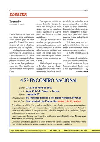página oficial na Internet: http://fraternitasmovimento.blogspot.com NIF: 504 602 136 IBAN: PT50 0033 0000 4521 8426 660 05 fraternitasmovim
DOSSIER
Padres, foram e são meus ami-
gos e ainda agora sou Leitor na
Missa de uma Igreja do Porto,
para além de contribuir, dentro
do possível, para a solução de
problemas que vão surgindo…
Minha primeira mulher que
foi Professora Universitária e
Escritora já faleceu em 2004 e
estou de novo casado, tendo do
primeiro casamento dois filhos
e dois netos e do segundo casa-
mento dois filhos que têm sido
Acólitostambém numa Igreja do
Porto.
Desculpem de ter feito um
resumo da minha vida, com fa-
lhas e com limitações de muito
género, que me envergonham,
quando vejo leigos a fazerem
muito mais do que eu poderia e
devia fazer...
Creio que podemos e deve-
mos lutar para que possamos fa-
zer mais pela Igreja, onde conti-
nuamos integrados e também
pelos homens e mulheres que
lutam pela justiça social e por
uma vida mais digna e mais de
acordo com a mensagem de
CRISTO.
Ainda não perdi a esperan-
ça de voltar a exercer o Sacer-
dócio por inteiro, com a abertu-
ra destepapa Francisco esua mi-
(continuação da pág.5)
Testemunho sericórdia que muito bem apre-
goa..., mas casado e com filhos
e netos dos meus casamentos.
Enquanto isso não for possível,
tentarei ser sacerdote na Socie-
dade, isto é "ponte entre os que
podem e os que nada podem e
não têm voz".
Felicito-os, mais uma vez,
pelo vosso trabalho e luta, sem
medos e sem complexos. Somos
quem somos, com orgulho...
A minha solidariedade e
amizade.
Com votos de muitas felici-
dades e da melhor compreensão.
Um abraço fraterno do co-
lega, sempre junto de vós, como
o mais pequeno de todos.
Justino Santos

43º ENCONTRO NACIONAL
Data: 27 a 29 de Abril de 2017
Local: Casa Nª Srª do Carmo – Fátima
Tema: Laudato Si’
Orientadores: Dr. Francisco Ferreira | frei Lopes Morgado, OFM Cap
Inscrições: Secretariado da Fraternitas até ao dia 12 de Abril
A temática escolhida é de grande actualidade e pertinência: que mundo vamos deixar
às gerações seguintes? como podemos (e devemos) cuidar da Casa Comum? Por outro
lado, aos orientadores é sobejamente reconhecida competência e qualidade, de que
todos podemos largamente aproveitar.
Lembramos que, durante este Encontro, terá lugar a Assembleia Geral da FRATERNITAS
Movimento, no Domingo de manhã.
Contando com todos, pedimos o favor de também irem divulgando e motivando para
esta iniciativa do nosso Movimento que está aberta a não Associados.
 