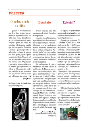 Mesa da 2ª Sessão: Jorge Wemans, Francisco S. Monteiro e
Serafim Sousa (da esquerda para a direita).
DOSSIER
O meu pequeno texto não
passadeum desabafo. Estou far-
to e agoniado.
Agoniou-me, ultimamente,
a participação em duas entrevis-
tas de alguns clérigos, bem iden-
tificados pelo seu colarinho
branco, defensores acérrimos da
lei do celibato obrigatório. Ad-
mirei o "padre" que, ao reconhe-
cer a paternidade da sua filha
recém-nascida, deixou de ser
"padre" e se tornou verdadeira-
mente padre (pai).
Os profissionais de colari-
nho branco deixaram a Bíblia e
os Direitos do Homem nas es-
tantes e acenaram com o Códi-
go do Direito Canónico e o Ca-
tecismo da Igreja Católica.
Agoniou-me a sua prestação
quer beata quer falsamente joco-
sa, sem graça nenhuma. Tenho
de tomar alka seltzer depois de
ver ou ouvir estes clérigos cuja
Teologia não foi "abensonhada"
(segundo Mia Couto) pelo Vati-
cano II. Jorge Ribeiro teve mo-
mentos altos (quando corrigiu
linguagem teológica ou falou da
importânciadafamília: pai/mãe/
filho). Isto não passa realmente
de um desabafo. Talvez escreva
mais.
Antonino Mendonça
[antonino.mendonca@gmail.com]
(18.12.2017)
Desabafo
Quando se discute apenas o
que deve fazer o padre que re-
conheceu a paternidade da sua
filha, há o perigo de cedermos
ao clericalismo, pondo o padre,
sempre o padre, no centro das
opiniões. Não é apenas o padre
que está em questão. É também
a mulher a quem engravidou e,
sobretudo, a criança de quem é
pai. Não quero julgar o padre
nem o seu celibato. Quem se jul-
gue inocente atire a primeira pe-
dra, previne Jesus. O que quero
é que quem tenha opinião pen-
se, mesmo que seja cardeal, na
mãe e na filha, que não perde-
ram o direito ao seu bem-estar.
São tão pessoas como o padre-
pai, celebre ou não missa.
Rui Osório
[in: https://www.facebook.com/
rui.osorio.33/posts/]
O padre, a mãe
e a filha
O aspecto do clericalismo
por oposição ao eclesial já o pu-
semosem destaque na nossacar-
ta ao Papa Francisco.
Quando, no programa IN-
TERESSE PÚBLICO, na RTP
Madeira, do dia 15 de Novem-
bro passado, citei o episódio da
adúltera e o Nem eu te conde-
no,salienteio que unsversículos
adiante (Jo 8:15) Jesus diz: Eu
não julgo ninguém. Muitos di-
zem que Deus perdoa, a Igreja
também e que eles também, mas
continuam a atirar as pedras da
vida dupla, etc. No entanto es-
quecem-se de:
“O que quero é que quem tenha
opinião pense, mesmo que seja
cardeal, na mãe e na filha, que
não perderam o direito ao seu
bem-estar.Sãotão pessoas como
o padre-pai, celebre ou não mis-
sa.”
ODireitoCanónico também
esquece. O Direito Canónico
prevalece aos Evangelhos.
É interessante o que é dito:
que o problema deve ser resol-
vido entre o Bispo do Funchal e
o Padre.Excelente monopólio!!!
Muito eclesial???
Jorge Ribeiro
Eclesial?



 