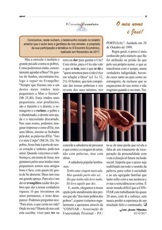 Mas a omissão é também o
grande pecado contra os pobres.
Como poderemos então, concre-
tamente agradar a Deus? Os gos-
tos do Senhor, encontramo-los,
logo a seguir no Evangelho:
"Sempre que fizestes isto a um
destes meus irmãos mais
pequeninos a Mim o fizestes"
(Mt 25,40). Estes irmãos mais
pequeninos, seus predilectos,
são o faminto e o doente, o es-
trangeiro e o recluso, o pobre e
o abandonado, o doente semaju-
da e o necessitado descartado.
Nos seus rostos, podemos ima-
ginar impresso o rosto d'Ele; nos
seus lábios, mesmo se fechados
pela dor, as palavras d'Ele: "Isto
é o meu Corpo" (Mt 26, 26). No
pobre, Jesus bate à porta do nos-
so coração e sedento, pede-nos
amor. Quando vencemos a indi-
ferençae, emnome de Jesus, nos
gastamospelosseus irmãosmais
pequeninos somos seus amigos
bons e fieis, com quem ele gos-
ta de Se demorar. Deus tem isso
em grandeapreço.Para nósé um
dever evangélico cuidar dos po-
bres que são a nossa verdadeira
riqueza. O que investimos em
amor permanece, o resto desa-
parece. Podemos perguntar-nos:
"Para mim, o que conta na vida?
Onde invisto? Diante de nós está
esta escolha: viver para ter na
terra ou dar para ganhar o Céu?
Com efeito, para o Céu não vale
o que se tem, mas o que se dá e
"quemamontoaparasinãoérico
em relação a Deus" (cf. Lc 12,
21). O Senhor, que tem compai-
xão das nossas pobrezas e nos
reveste dos seus talentos, nos
concede a sabedoria de procurar
o quecontae a coragem deamar,
não com palavras, mas com
obras.
Asabedoriapopularlembra-
-nos:
Tenho uma viagem marcada,
Mas quando parto não sei.
Do que tenho não levo nada;
Só levo aquilo que dei.
E, assim, chegamos à nossa
opção pelo atendimento dos pre-
sos quesão "dosmais pobres dos
pobres", a quem visitamos regu-
larmente e apoiamos através da
"CONFIAR - Associação de
Fraternidade Prisional - P.F./
PORTUGAL", fundada em 28
de Outubro de 1999.
Regra geral, o preso é mais
conhecido pelo número que lhe
foi atribuído na prisão do que
pelo seu próprio nome, o que se
transforma com o tempo, numa
verdadeira indignidade, haven-
do casos tanto no país como no
estrangeiro, de reclusos que se
esqueceram do seu nome e não
reagiramquando oouviram.Tra-
ta-se de uma perda que revela a
falta de um tratamento de recu-
peração da personalidade com
vista à desejável futura inclusão
social. Importa que o preso seja
reabilitado em todo o sentido da
palavra, para voltar à sociedade
e ao seu agregado familiar que
tanto sofre com a sua ausência e
evitar a reincidência no crime. É
neste mundo difícil que a CON-
FIAR está trabalhando há quase
20 anos, com fé e esforço, sem
nunca perder a esperança de um
resultado feliz e continuado.
II O meu nomeO
é José!O
Concluimos, neste número, o testemunho iniciado no boletim
anterior que o autor teve a gentileza de nos remeter, a propósito
da sua participação e temática no II Encontro Ecuménico,
realizado em Novembro de 2017.

José Sousa Mendes
03/12/2017
 