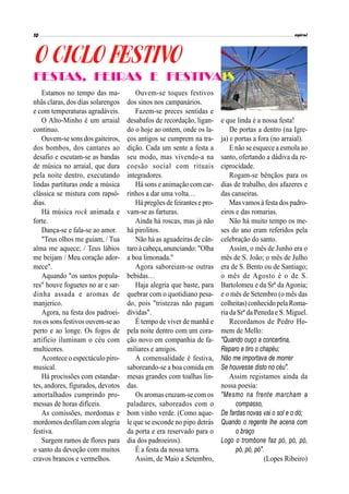 Estamos no tempo das ma-
nhãs claras, dos dias solarengos
e com temperaturas agradáveis.
O Alto-Minho é um arraial
contínuo.
Ouvem-se sons dos gaiteiros,
dos bombos, dos cantares ao
desafio e escutam-se as bandas
de música no arraial, que dura
pela noite dentro, executando
lindas partituras onde a música
clássica se mistura com rapsó-
dias.
Há música rock animada e
forte.
Dança-se e fala-se ao amor.
"Teus olhos me guiam, / Tua
alma me aquece; / Teus lábios
me beijam / Meu coração ador-
mece".
Aquando "os santos popula-
res" houve foguetes no ar e sar-
dinha assada e aromas de
manjerico.
Agora, na festa dos padroei-
ros os sons festivos ouvem-se ao
perto e ao longe. Os fogos de
artifício iluminam o céu com
multicores.
Acontece o espectáculo piro-
musical.
Há procissões com estandar-
tes, andores, figurados, devotos
amortalhados cumprindo pro-
messas de horas difíceis.
As comissões, mordomas e
mordomos desfilam com alegria
festiva.
Surgem ramos de flores para
o santo da devoção com muitos
cravos brancos e vermelhos.
Ouvem-se toques festivos
dos sinos nos campanários.
Fazem-se preces sentidas e
desabafos de recordação, ligan-
do o hoje ao ontem, onde os la-
ços antigos se cumprem na tra-
dição. Cada um sente a festa a
seu modo, mas vivendo-a na
coesão social com rituais
integradores.
Há sons e animação com car-
rinhos a dar uma volta…
Há pregõesdefeirantes e pro-
vam-se as farturas.
Ainda há roscas, mas já não
há pirolitos.
Não há as aguadeiras de cân-
taro àcabeça,anunciando:"Olha
a boa limonada."
Agora saboreiam-se outras
bebidas…
Haja alegria que baste, para
quebrar com o quotidiano pesa-
do, pois "tristezas não pagam
dívidas".
É tempo de viver de manhã e
pela noite dentro com um cora-
ção novo em companhia de fa-
miliares e amigos.
A comensalidade é festiva,
saboreando-se a boa comida em
mesas grandes com toalhas lin-
das.
Os aromas cruzam-se com os
paladares, saboreados com o
bom vinho verde. (Como aque-
le que se esconde no pipo detrás
da porta e era reservado para o
dia dos padroeiros).
É a festa da nossa terra.
Assim, de Maio a Setembro,
e que linda é a nossa festa!
De portas a dentro (na Igre-
ja) e portas a fora (no arraial).
E não se esquece a esmola ao
santo, ofertando a dádiva da re-
ciprocidade.
Rogam-se bênçãos para os
dias de trabalho, dos afazeres e
das canseiras.
Masvamos à festa dos padro-
eiros e das romarias.
Não há muito tempo os me-
ses do ano eram referidos pela
celebração do santo.
Assim, o mês de Junho era o
mês de S. João; o mês de Julho
era de S. Bento ou de Santiago;
o mês de Agosto é o de S.
Bartolomeu e da Srª da Agonia;
e o mês de Setembro (o mês das
colheitas) conhecido pela Roma-
ria da Srª da Peneda e S. Miguel.
Recordamos de Pedro Ho-
mem de Mello:
"Quando ouço a concertina,
Reparo e tiro o chapéu;
Não me importava de morrer
Se houvesse disto no céu".
Assim registamos ainda da
nossa poesia:
"Mesmo na frente marcham a
xcvpocompasso,
De fardas novas vai o sol e o dó;
Quando o regente lhe acena com
xcvpoo braço
Logo o trombone faz pó, pó, pó,
xcvpopó, pó, pó".
(Lopes Ribeiro)
FESTAS, FEIRAS E FESTIVAIS
 
