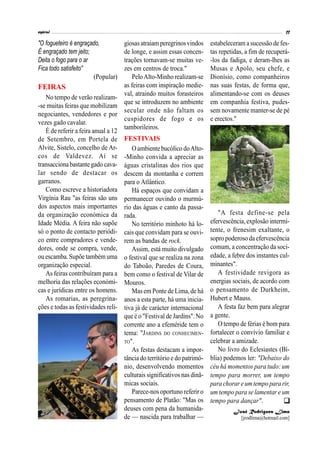 "O fogueteiro é engraçado,
É engraçado tem jeito;
Deita o fogo para o ar
Fica todo satisfeito"
(Popular)
FEIRAS
No tempo de verão realizam-
-se muitas feiras que mobilizam
negociantes, vendedores e por
vezes gado cavalar.
É de referir a feira anual a 12
de Setembro, em Portela de
Alvite, Sistelo, concelho de Ar-
cos de Valdevez. Aí se
transacciona bastante gado cava-
lar sendo de destacar os
garranos.
Como escreve a historiadora
Virgínia Rau "as feiras são uns
dos aspectos mais importantes
da organização económica da
Idade Média. A feira não supõe
só o ponto de contacto periódi-
co entre compradores e vende-
dores, onde se compra, vende,
ou escamba.Supõe também uma
organização especial.
As feiras contribuíram para a
melhoria das relações económi-
cas e jurídicas entre os homens.
As romarias, as peregrina-
ções e todas as festividades reli-
giosasatraiamperegrinosvindos
de longe, e assim essas concen-
trações tornavam-se muitas ve-
zes em centros de troca."
PeloAlto-Minho realizam-se
as feiras com inspiração medie-
val, atraindo muitos forasteiros
que se introduzem no ambiente
secular onde não faltam os
cuspidores de fogo e os
tamborileiros.
FESTIVAIS
Oambiente bucólico doAlto-
-Minho convida a apreciar as
águas cristalinas dos rios que
descem da montanha e correm
para o Atlântico.
Há espaços que convidam a
permanecer ouvindo o murmú-
rio das águas e canto da passa-
rada.
No território minhoto há lo-
cais que convidam para se ouvi-
rem as bandas de rock.
Assim, está muito divulgado
o festival que se realiza na zona
do Taboão, Paredes de Coura,
bem como o festival de Vilar de
Mouros.
Mas em Ponte de Lima, de há
anos a esta parte, há uma inicia-
tiva já de carácter internacional
que é o "Festival de Jardins". No
corrente ano a efeméride tem o
tema: "JARDINS DO CONHECIMEN-
TO".
As festas destacam a impor-
tância do território e do patrimó-
nio, desenvolvendo momentos
culturais significativos nas dinâ-
micas sociais.
Parece-nos oportuno referir o
pensamento de Platão: "Mas os
deuses com pena da humanida-
de — nascida para trabalhar —
estabeleceram a sucessão de fes-
tas repetidas, a fim de recuperá-
-los da fadiga, e deram-lhes as
Musas e Apolo, seu chefe, e
Dionísio, como companheiros
nas suas festas, de forma que,
alimentando-se com os deuses
em companhia festiva, pudes-
sem novamente manter-se de pé
e erectos."
"A festa define-se pela
efervescência,explosão intermi-
tente, o frenesim exaltante, o
sopro poderoso da efervescência
comum, a concentração da soci-
edade, a febre dos instantes cul-
minantes".
A festividade revigora as
energias sociais, de acordo com
o pensamento de Durkheim,
Hubert e Mauss.
A festa faz bem para alegrar
a gente.
O tempo de férias é bom para
fortalecer o convívio familiar e
celebrar a amizade.
No livro do Eclesiastes (Bí-
blia) podemos ler: "Debaixo do
céu há momentos para tudo: um
tempo para morrer, um tempo
para chorare umtempo para rir,
um tempo para se lamentar e um
tempo para dançar".
José Rodrigues Lima
[jrodlima@hotmail.com]

 