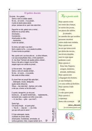 Hoje a poesia existe
nos rostos das crianças,
no sorriso dos jovens,
nos passos dos adultos
já cansados,
no caminho dos que sozinhos
procuram encontrar
outros ainda mais isolados.
Hoje a poesia está
na cor que teima existir
por detrás das nuvens,
nas árvores despidas,
num rio cujas águas
perderam o azul.
Hoje a poesia é:
força, luta, fraqueza,
coragem, desânimo,
amizade, indiferença.
Hoje a poesia tem
a linguagem dos homens,
as suas limitações
e os seus sonhos já desfeitos.
Hoje a poesia é tudo
e é nada,
é o não querer parar.
Hoje a poesia é
a esperança
duma vida a começar.
Helena Alexandre
[jlc.alexandre@gmail.com]
Era tarde... fria e gelada!...
Gemia o vento na solidão calada!...
No céu... só nuvens!... A rua parada!...
A porta do doente estava aberta
porque precisava de ar, quem mais nada tinha!...
Peguei-lhe na mão, gelada como a minha!...
Sentei-me nos jornais velhos,
Amontoados…
Humedecidos…
Amachucados no chão…
…Apodrecidos…
A servir de colchão!...
Eu tremia, sem saber o que dizer!...
Senti o estertor do frio... a voz pesada da solidão...
O cheiro húmido de podridão!...
Mas, quando sorri, sua boca abriu-se… os olhos brilharam,
e as suas encarquilhadas mãos, a minha apertaram!...
Ai, meu Deus! Tremeram até aqueles pobres umbrais!...
Nunca vi tão perto a imagem viva de Cristo,
pregado agora num colchão de jornais!...
Lá fora era tarde... fria e gelada!...
Gemia o vento em canções doridas!...
No céu... só nuvens,... a rua parada,
feita caixão de folhas caídas!...
Eu chorei! Nem sei porquê! Não sabia falar!...
…Esfarrapado, imundo, desfigurado,
aquele doente olhava-me...
Olhava..., mas nada dizia!... Apertava, com a dele,
a mão que, a tremer, eu lhe tinha dado!...
E quando, devagarinho, por ele puxei,
levantou-se..., de repente transformado,... resplandecente,...
iluminando todo o casebre com brilho nunca visto!...
— Ai, meu Deus, — gritei — que é isto?!...
Queria fugir...
Com tanta emoção… só queria gritar!...
— "Sou Eu — disse ele — o teu Cristo,
que aqui sofre para te salvar!...".
E Cristo esfarrapado, doente,
crucificado em jornais velhos,
amachucados, humedecidos, amontoados, ali,
continua gemendo, irmão, à espera também de ti!...
Hoje a poesia existe
O pobre doente
ManuelA.Paiva
(AssociadoNº28)


 