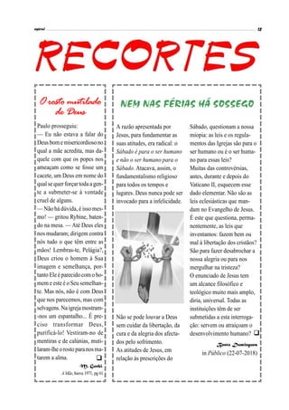 

A razão apresentada por
Jesus, para fundamentar as
suas atitudes, era radical: o
Sábado é para o ser humano
e não o ser humano para o
Sábado. Atacava, assim, o
fundamentalismo religioso
para todos os tempos e
lugares. Deus nunca pode ser
invocado para a infelicidade.
Não se pode louvar a Deus
sem cuidar da libertação, da
cura e da alegria dos afecta-
dos pelo sofrimento.
As atitudes de Jesus, em
relação às prescrições do
Sábado, questionam a nossa
miopia: as leis e os regula-
mentos das Igrejas são para o
ser humano ou é o ser huma-
no para essas leis?
Muitas das controvérsias,
antes, durante e depois do
Vaticano II, esquecem esse
dado elementar. Não são as
leis eclesiásticas que man-
dam no Evangelho de Jesus.
É este que questiona, perma-
nentemente, as leis que
inventamos: fazem bem ou
mal à libertação dos cristãos?
São para fazer desabrochar a
nossa alegria ou para nos
mergulhar na tristeza?
O enunciado de Jesus tem
um alcance filosófico e
teológico muito mais amplo,
diria, universal. Todas as
instituições têm de ser
submetidas a esta interroga-
ção: servem ou atraiçoam o
desenvolvimento humano?
Bento Domingues
in Público (22-07-2018)
NEM NAS FÉRIAS HÁ SOSSEGOO rosto mutilado
de Deus
Paulo prosseguiu:
— Eu não estava a falar do
Deus bome misericordiosono
qual a mãe acredita, mas da-
quele com que os popes nos
ameaçam como se fosse um
cacete, um Deus em nome do
qual se quer forçar toda a gen-
te a submeter-se à vontade
cruel de alguns.
— Não há dúvida, é isso mes-
mo! — gritou Rybine, baten-
do na mesa. — Até Deus eles
nos mudaram; dirigem contra
nós tudo o que têm entre as
mãos! Lembras-te, Pelágia?,
Deus criou o homem à Sua
imagem e semelhança, por-
tanto Ele éparecido como ho-
mem e este é o Seu semelhan-
te. Mas nós, não é com Deus
que nos parecemos, mas com
selvagens.Na igrejamostram-
-nos um espantalho... É pre-
ciso transformar Deus,
purificá-lo! Vestiram-no de
mentiras e de calúnias, muti-
laram-lhe orosto paranosma-
tarem a alma.
M. Gorki,
A Mãe, Inova 1971, pg 61
 