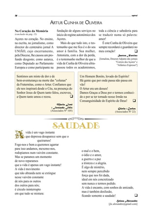 Açores no coração. No ensino,
na escrita, no jornalismo, como
director do centenário jornal A
UNIÃO, cujo encerramento,
pela Diocese,lhecausouum pro-
fundo desgosto; como autarca,
como Deputado ao Parlamento
Europeu e como participante na
ARTUR CUNHA DE OLIVEIRA
(conclusão da pág. 15)
No Coração da Memória

fundação de alguns serviços no
início do regimeautonómico dos
Açores.
Mais do que tudo isto, o tes-
temunho que me fica é o do seu
amor à família. Sua mulher,
Antonieta, com a dor da perda,
é o testemunho melhor de que a
vida de Cunha de Oliveira ultra-
passou todos os academismos,
toda a ciência e sabedoria para
se traduzir numa só palavra:
amor!
É este Cunha de Oliveira que
semprerecordareie guardarei no
meu coração!
Santos Narciso
[Jornalista, Director-Adjunto dos jornais
"Correio dos Açores" e
"Atlântico Expresso"]
vida é um vago instante
que depressa desaparece sem que o
queiramos!
Foge-nos e bem a queremos agarrar
para isso andamos, mexemo-nos,
rodopiamos num vaivém constante.
Mas se paramos um momento
de novo reparamos
que a vida é apenas um vago instante!
A vida é movimento
que não abranda nem se extingue
nesse vaivém constante
de nós para os outros
dos outros para nós;
é círculo ininterrupto
em que tudo se mistura:
o mal e o bem,
o ódio e o amor,
a guerra e a paz
a tristeza e a alegria.
É algo de mistério,
nem sempre percebido
força que nos foi dada,
ideal em nós concretizado
sem nunca o termos pedido.
A vida é encanto, com sonhos de amizade,
mas é também desilusão,
ficando somente a saudade!
Helena Alexandre
[jlc.alexandre@gmail.com]
Sentimos um misto de dor e de
bem-aventurança na morte das "colunas"
da Fraternitas, como o Artur. Confiamos que
ele nos inspirará desde o Céu, na presença do
Senhor Jesus de Quem tanto falou, escreveu,
a Quem tanto amou e rezou.
Maria José
e Fernando Félix
(Associados Nº 105)

Um Homem Bonito, levado do Espírito!
Há gente que por onde passa não passa em
vão!
O Artur era um desses!
Damos Graças a Deus por o termos conheci-
do e por se ter tornado nosso Irmão na
Consanguinidade do Espírito de Deus!
Glória e Carlos
(Associados Nº 22)


 