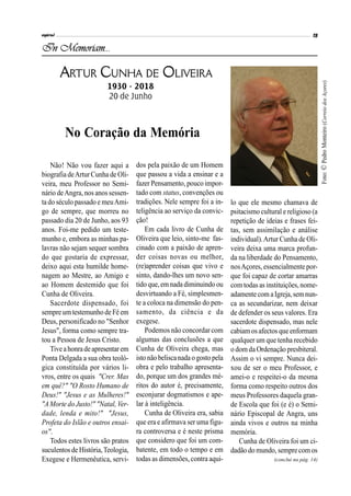 Não! Não vou fazer aqui a
biografia deArtur Cunha de Oli-
veira, meu Professor no Semi-
nário deAngra, nos anos sessen-
ta do século passado e meuAmi-
go de sempre, que morreu no
passado dia 20 de Junho, aos 93
anos. Foi-me pedido um teste-
munho e, embora as minhas pa-
lavras não sejam sequer sombra
do que gostaria de expressar,
deixo aqui esta humilde home-
nagem ao Mestre, ao Amigo e
ao Homem destemido que foi
Cunha de Oliveira.
Sacerdote dispensado, foi
sempreumtestemunho de Fé em
Deus, personificado no "Senhor
Jesus", forma como sempre tra-
tou a Pessoa de Jesus Cristo.
Tiveahonradeapresentar em
Ponta Delgada a sua obra teoló-
gica constituída por vários li-
vros, entre os quais "Crer. Mas
em quê?" "O Rosto Humano de
Deus!" "Jesus e as Mulheres!"
"AMorte do Justo!" "Natal, Ver-
dade, lenda e mito!" "Jesus,
Profeta do Islão e outros ensai-
os".
Todos estes livros são pratos
suculentos de História,Teologia,
Exegese e Hermenêutica, servi-
dos pela paixão de um Homem
que passou a vida a ensinar e a
fazer Pensamento, pouco impor-
tado com status, convenções ou
tradições. Nele sempre foi a in-
teligência ao serviço da convic-
ção!
Em cada livro de Cunha de
Oliveira que leio, sinto-me fas-
cinado com a paixão de apren-
der coisas novas ou melhor,
(re)aprender coisas que vivo e
sinto, dando-lhes um novo sen-
tido que, emnada diminuindo ou
desvirtuando a Fé, simplesmen-
te a coloca na dimensão do pen-
samento, da ciência e da
exegese.
Podemos não concordar com
algumas das conclusões a que
Cunha de Oliveira chega, mas
istonão beliscanada ogostopela
obra e pelo trabalho apresenta-
do, porque um dos grandes mé-
ritos do autor é, precisamente,
esconjurar dogmatismos e ape-
lar à inteligência.
Cunha de Oliveira era, sabia
que era e afirmava ser uma figu-
ra controversa e é neste prisma
que considero que foi um com-
batente, em todo o tempo e em
todas as dimensões, contra aqui-
lo que ele mesmo chamava de
psitacismo cultural e religioso (a
repetição de ideias e frases fei-
tas, sem assimilação e análise
individual).Artur Cunha de Oli-
veira deixa uma marca profun-
da na liberdade do Pensamento,
nosAçores, essencialmente por-
que foi capaz de cortar amarras
com todas as instituições, nome-
adamentecom aIgreja,semnun-
ca as secundarizar, nem deixar
de defender os seus valores. Era
sacerdote dispensado, mas nele
cabiamosafectos queenformam
qualquer um que tenha recebido
o dom da Ordenação presbiteral.
Assim o vi sempre. Nunca dei-
xou de ser o meu Professor, e
amei-o e respeitei-o da mesma
forma como respeito outros dos
meus Professores daquela gran-
de Escola que foi (e é) o Semi-
nário Episcopal de Angra, uns
ainda vivos e outros na minha
memória.
Cunha de Oliveira foi um ci-
dadão do mundo, sempre com os
In Memoriam...
ARTUR CUNHA DE OLIVEIRA
1930 - 2018
20 de Junho
No Coração da Memória
(conclui na pág. 14)
Foto:©PedroMonteiro(CorreiodosAçores)
 