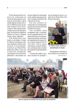 O Dia Internacional dos Ar-
quivos foi comemorado em
Aroucadeforma especial.Acon-
teceu em oito de Junho. Logo de
manhã, algumas crianças estive-
ram na Biblioteca para um pri-
meiro contacto com os livros e
oArquivo. Mas o grandeaconte-
cimento estava reservado para a
tarde. Foi na Sala do Capítulo do
Mosteiro de Arouca. Ambiente
austero, solene, inspirador!
O Dr. Pereira Pinto ia rece-
bendo os convidados. O amigo
dr.Albano Costa delineou o per-
curso académico, literário e pro-
fissional do homenageado.
Constata-se que Pereira Pinto,
desde cedo, andou à volta com
os livros e fez um bonito per-
cursoliterário.Comvárioslivros
publicados e intervenções nos
diversos órgãos de comunicação
social,sempreactuou para escla-
recer eacentuarahistória davida
e pessoas de Arouca.
Esta bela cerimónia foi
enriquecida com interpretações
musicais pelos alunos da Escola
de Música de Arouca.
Uma assembleia atenta
acompanhou toda a cerimónia,
que foi presidida pela dra. Fer-
nanda de Oliveira, em represen-
tação da Presidente da Câmara,
porimpedimento da mesma.En-
tre os muitos amigos do Dr. Pe-
reira Pinto viam-se alguns
conterrâneos, dos quais destaca-
mos a presença amiga e sempre
benvinda do CónegoArnaldo de
Pinho.
A rematar tão simples e pro-
fícuo encontro foi assinado o
auto de entrega do acervo e es-
pólio do dr. Pereira Pinto à Bi-
blioteca Municipal.
Sala do Capítulo do Mosteiro de Arouca: parte da assistência.
(conclui na pág. 7)
Foto:©JornalRodaVivaFoto:©JornalRodaViva
Dr. Albano Costa, fazendo a
apresentação do doador.
Para perpetuar a efeméride, o
autor ofereceu um exemplar do
 