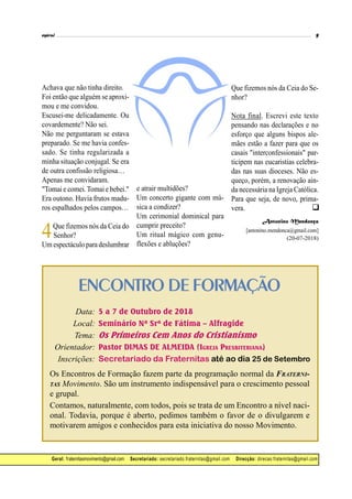 ENCONTRO DE FORMAÇÃO
Data: 5 a 7 de Outubro de 2018
Local: Seminário Nª Srª de Fátima – Alfragide
Tema: Os Primeiros Cem Anos do Cristianismo
Orientador: Pastor DIMAS DE ALMEIDA (IGREJA PRESBITERIANA)
Inscrições: Secretariado da Fraternitas até ao dia 25 de Setembro
Os Encontros de Formação fazem parte da programação normal da FRATERNI-
TAS Movimento. São um instrumento indispensável para o crescimento pessoal
e grupal.
Contamos, naturalmente, com todos, pois se trata de um Encontro a nível naci-
onal. Todavia, porque é aberto, pedimos também o favor de o divulgarem e
motivarem amigos e conhecidos para esta iniciativa do nosso Movimento.
Geral: fraternitasmovimento@gmail.com Secretariado: secretariado.fraternitas@gmail.com Direcção: direcao.fraternitas@gmail.com
Achava que não tinha direito.
Foi então que alguém se aproxi-
mou e me convidou.
Escusei-me delicadamente. Ou
covardemente? Não sei.
Não me perguntaram se estava
preparado. Se me havia confes-
sado. Se tinha regularizada a
minha situação conjugal. Se era
de outra confissão religiosa…
Apenas me convidaram.
"Tomai e comei.Tomai e bebei."
Era outono. Havia frutos madu-
ros espalhados pelos campos…
4Que fizemos nós da Ceia do
Senhor?
Um espectáculoparadeslumbrar
e atrair multidões?
Um concerto gigante com mú-
sica a condizer?
Um cerimonial dominical para
cumprir preceito?
Um ritual mágico com genu-
flexões e abluções?
Que fizemos nós da Ceia do Se-
nhor?
Nota final. Escrevi este texto
pensando nas declarações e no
esforço que alguns bispos ale-
mães estão a fazer para que os
casais "interconfessionais" par-
ticipem nas eucaristias celebra-
das nas suas dioceses. Não es-
queço, porém, a renovação ain-
da necessária na Igreja Católica.
Para que seja, de novo, prima-
vera.
Antonino Mendonça
[antonino.mendonca@gmail.com]
(20-07-2018)

 
