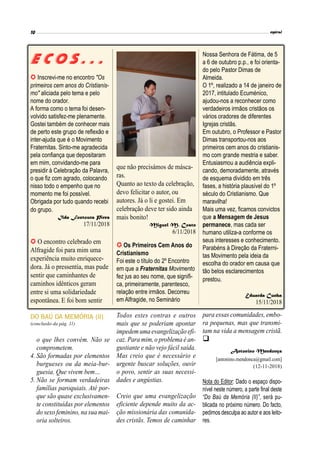 e c o s . . .
 Inscrevi-me no encontro "Os
primeiros cem anos do Cristianis-
mo" aliciada pelo tema e pelo
nome do orador.
A forma como o tema foi desen-
volvido satisfez-me plenamente.
Gostei também de conhecer mais
de perto este grupo de reflexão e
inter-ajuda que é o Movimento
Fraternitas. Sinto-me agradecida
pela confiança que depositaram
em mim, convidando-me para
presidir à Celebração da Palavra,
o que fiz com agrado, colocando
nisso todo o empenho que no
momento me foi possível.
Obrigada por tudo quando recebi
do grupo.
Ilda Fontoura Pires
17/11/2018
 O encontro celebrado em
Alfragide foi para mim uma
experiência muito enriquece-
dora. Já o pressentia, mas pude
sentir que caminhantes de
caminhos idênticos geram
entre si uma solidariedade
espontânea. E foi bom sentir
 Os Primeiros Cem Anos do
Cristianismo
Foi este o título do 2º Encontro
em que a Fraternitas Movimento
fez jus ao seu nome, que signifi-
ca, primeiramente, parentesco,
relação entre irmãos. Decorreu
em Alfragide, no Seminário
Nossa Senhora de Fátima, de 5
a 6 de outubro p.p., e foi orienta-
do pelo Pastor Dimas de
Almeida.
O 1º, realizado a 14 de janeiro de
2017, intitulado Ecuménico,
ajudou-nos a reconhecer como
verdadeiros irmãos cristãos os
vários oradores de diferentes
Igrejas cristãs.
Em outubro, o Professor e Pastor
Dimas transportou-nos aos
primeiros cem anos do cristianis-
mo com grande mestria e saber.
Entusiasmou a audiência expli-
cando, demoradamente, através
de esquema dividido em três
fases, a história plausível do 1º
século do Cristianismo. Que
maravilha!
Mais uma vez, ficamos convictos
que a Mensagem de Jesus
permanece, mas cada ser
humano utiliza-a conforme os
seus interesses e conhecimento.
Parabéns à Direção da Fraterni-
tas Movimento pela ideia da
escolha do orador em causa que
tão belos esclarecimentos
prestou.
Eduarda Cunha
15/11/2018
o que lhes convém. Não se
comprometem.
4. São formadas por elementos
burgueses ou da meia-bur-
guesia. Que vivem bem…
5. Não se formam verdadeiras
famílias paroquiais. Até por-
que são quase exclusivamen-
te constituídas por elementos
do sexo feminino, na sua mai-
oria solteiros.
para essas comunidades, embo-
ra pequenas, mas que transmi-
tam na vida a mensagem cristã.

Antonino Mendonça
[antonino.mendonca@gmail.com]
(12-11-2018)
Nota do Editor: Dado o espaço dispo-
nível neste número, a parte final deste
“Do Baú da Memória (II)”, será pu-
blicada no próximo número. Do facto,
pedimos desculpa ao autor e aos leito-
res.
DO BAÚ DA MEMÓRIA (II)
(conclusão da pág. 11)
Todos estes contras e outros
mais que se poderiam apontar
impedemumaevangelização efi-
caz. Para mim, o problema é an-
gustiante e não vejo fácil saída.
Mas creio que é necessário e
urgente buscar soluções, ouvir
o povo, sentir as suas necessi-
dades e angústias.
Creio que uma evangelização
eficiente depende muito da ac-
ção missionária das comunida-
des cristãs. Temos de caminhar
que não precisámos de másca-
ras.
Quanto ao texto da celebração,
devo felicitar o autor, ou
autores. Já o li e gostei. Em
celebração deve ter sido ainda
mais bonito!
Miguel M. Costa
6/11/2018
 