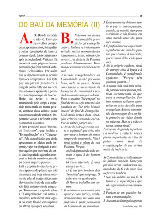Notamos na nossa
vida uma falta grave
de força evangeli-
zadora.Emborase tenham apro-
veitado muitas oportunidades
(casamentos, festas, missas e fu-
nerais…) a eficácia da Palavra
perde-se dolorosamente. Tere-
mos de examinar as raízes deste
mal.
A missão evangelizadora da
Comunidade Cristã é, por outro
lado, nula ou quase. Temos
consciência da necessidade da
formação de comunidades ver-
dadeiramente evangelizadoras.
Para os quais o "Ide em paz" no
final da missa, seja uma missão
paralela ao "Ide pelo Mundo
inteiro" do final do Evangelho.
Meditando nestas duas situa-
ções críticas e tentando encon-
trar as raízes, parece-nos:
1. Avida do padre,pormaissan-
ta e espiritual que seja, não
convence o homem do nosso
tempo e do nosso meio. Não é
sinal legível e eficaz da sua
Palavra. Porque:
a) Está afastado da vida co-
mum e igual à do homem
vulgar.
b) Veste diferente. É uma
casta à parte…
c) É um funcionário das
"mentiras" que nosprega.O
culto é o seu ganha-pão.
d) Vive do trabalho dos ou-
tros.
2. O ministério sacerdotal não
aparece como serviço, verda-
deiro ministério, mas comouma
profissão. O padre pensionista
da Comunidade ou simoníaco.
DO BAÚ DA MEMÓRIA (II)
Do Baú da memória
e não só. Entre pa-
péis velhos com po-
esias, apontamentos, fotografias
e outras recordações de há cerca
de meio século (dois ou três anos
apósa conclusão doVaticano II),
encontrei umas páginas de uma
comunicação feita numa Confe-
rência Eclesiástica. Era assim
que se denominavam as actuais
reuniões arciprestais. Foi feita
por um jovem presbítero e
dirigida como reflexão ao clero
mais idoso e experiente e peran-
te o arcebispo-bispo da diocese.
Hoje, ao reler o texto
amarelecidopelotempo eesque-
cido numa mala ou numa gave-
ta, constato duas coisas: quase
nada mudou desde então e é im-
portante voltar a reflectir sobre
os mesmos assuntos.
O tema principal era a "Pastoral
do Baptismo", que incluía a
"Evangelização" e a "Cateque-
se". Pela actualidade que ainda
apresentam as ideias então ex-
postas, vejo-me obrigado a reco-
piar aquilo que me resta do tex-
to dactilografado que não arran-
quei do baú da memória, mas do
pó de um arquivo pessoal.
Está a exposição escrita na pri-
meira pessoa do plural, que não
me parece que seja intencional-
mente plural majestático, mas
tão-somente fruto de uma refle-
xão feita anteriormente em gru-
po. Transcrevo o capítulo sobre
a "Evangelização" tal como o
encontrei,semalterar uma vírgu-
la ou ponto final e sem suprimir
ou alterar qualquer vocábulo.
3. Éextremamente doloroso sen-
tir o que os outros pensam,
quando,de manhã,saem para
o trabalho e nós ficamos em
casa vivendo uma vida, para
eles, ociosa.
4. É profundamente inquietante
o problema de sabê-los pen-
sar que vivemos à sua custa,
que vivemos deles e não para
eles.
5. Até o próprio celibato, sinal
de entrega total à Igreja e à
Comunidade, é considerado
egoísmo. "Porque têm
quantas querem…"
6. A nossa vida está mais volta-
da para o culto e para as prá-
ticas sacramentais, do que
para a evangelização. Por
isso somente saibamos apro-
veitar os actos de culto para
evangelizar.Anossatransmis-
são da mensagem deve ser fei-
ta primeiro na vida e depois
na palavra. Mas se a vida se
torna contra-sinal?
Parece-me de grande importân-
cia meditar e reflectir nestes
pontos importantes da vida do
padre como sinal de
evangelização, de que deriva
muita da ineficácia.
As Comunidades cristãsexisten-
tes falham também. Começam
por não serem verdadeiras co-
munidades de fé e de amor. São
ineficazes também.
1. Não são adultas na sua fé. O
temor e a superstição é que
vão aguentando a sua existên-
cia.
2. Perdem-se em questões ba-
nais e murmurações.
3. Aceitam doEvangelho apenas
(conclui na pág. 10)
A. B.
 