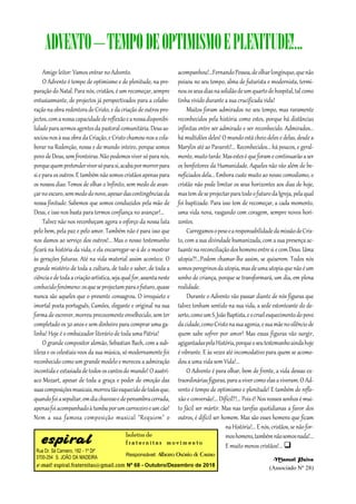 Rua Dr. Sá Carneiro, 182 - 1º Dtº
3700-254 S. JOÃO DA MADEIRA
e-mail: espiral.fraternitas@gmail.com
boletim de
fr a t er n it a s m o v im en t o
Responsável: Alberto Osório de Castro
Nº 68 - Outubro/Dezembro de 2018
Amigo leitor: Vamos entrar no Advento.
O Advento é tempo de optimismo e de plenitude, na pre-
paração do Natal. Para nós, cristãos, é um recomeçar, sempre
entusiasmante, de projectos já perspectivados para a colabo-
raçãonaobraredentoradeCristo, eda criaçãode outrospro-
jectos,comanossacapacidadedereflexãoeanossadisponibi-
lidadeparasermosagentesdapastoralcomunitária.Deusas-
sociou-nosàsuaobradaCriação,e Cristochamou-nosacola-
borar na Redenção, nossa e do mundo inteiro, porque somos
povo deDeus, sem fronteiras.Nãopodemosviver sóparanós,
porquequempretenderviversóparasi,acabapormorrerpara
sieparaos outros.E também nãosomoscristãosapenas para
os nossos dias: Temos de olhar o Infinito, sem medo de avan-
çarnoescuro,semmedodonovo,apesardascontingênciasda
nossa finitude. Sabemos que somos conduzidos pela mão de
Deus, e isso nos basta para termos confiança no avançar!...
Talvez não nos reconheçam agora o esforço da nossa luta
pelo bem, pela paz e pelo amor. Também não é para isso que
nos damos ao serviço dos outros!... Mas o nosso testemunho
ficará na história da vida, e ela encarregar-se-á de o mostrar
às gerações futuras. Até na vida material assim acontece. O
grande mistério de toda a cultura, de todo o saber, de toda a
ciênciaedetodaacriaçãoartística,sejaqualfor,assentaneste
conhecidofenómeno:osqueseprojectamparaofuturo,quase
nunca são aqueles que o presente consagrou. O irrequieto e
imortal poeta português, Camões, elegante e original na sua
forma de escrever, morreu precocemente envelhecido, sem ter
completado os 50 anos e sem dinheiro para comprar uma ga-
linha! Hoje é o embaixador literário de toda uma Pátria!
O grande compositor alemão, Sebastian Bach, com a sub-
tileza e os celestiais voos da sua música, só modernamente foi
reconhecido como um grande modelo e mereceu a admiração
incontidae extasiadade todos os cantosdo mundo! O austrí-
aco Mozart, apesar de toda a graça e poder de emoção das
suascomposiçõesmusicais,morreutãoesquecidodetodosque,
quandofoiasepultar,emdiachuvosoedepenumbracerrada,
apenasfoiacompanhadoàtumbaporumcarroceiroeumcão!
Nem a sua famosa composição musical "Requiem" o
acompanhou!...FernandoPessoa,deolharlongínquo,quenão
poisou no seu tempo, alma de futurista e modernista, termi-
nouosseusdiasnasolidãodeumquartodehospital,talcomo
tinha vivido durante a sua crucificada vida!
Muitos foram admirados no seu tempo, mas raramente
reconhecidos pela história como estes, porque há distâncias
infinitas entre ser admirado e ser reconhecido. Admirados...
há multidões deles! O mundo está cheio deles e delas, desde a
Marylin até ao Pavaroti!... Reconhecidos... há poucos, e geral-
mente,muitotarde.Masesteséqueforamecontinuarãoaser
os benfeitores da Humanidade. Aqueles não vão além de be-
neficiados dela... Embora custe muito ao nosso comodismo, o
cristão não pode limitar os seus horizontes aos dias de hoje,
mastemdeseprojectarparatodoofuturodaIgreja,pelaqual
foi baptizado. Para isso tem de recomeçar, a cada momento,
uma vida nova, rasgando com coragem, sempre novos hori-
zontes.
CarregamosopesoearesponsabilidadedamissãodeCris-
to, com a sua divindade humanizada, com a sua presença ac-
tuantenareconciliaçãodoshomensentresiecomDeus.Uma
utopia?!...Podem chamar-lhe assim, se quiserem. Todos nós
somosperegrinosdautopia,masdeumautopiaquenãoéum
sonho de criança, porque se transformará, um dia, em plena
realidade.
Durante o Advento vão passar diante de nós figuras que
talvez tenham sentido na sua vida, a sede estonteante do de-
serto,comoumS.JoãoBaptista,eocruelesquecimentodopovo
dacidade,comoCristonasuaagonia,esuamãenosilênciode
quem sabe sofrer por amor! Mas essas figuras vão surgir,
agigantadaspelaHistória,porqueoseutestemunhoaindahoje
é vibrante. E às vezes até incomodativo para quem se acomo-
dou a uma vida sem Vida!...
O Advento é para olhar, bem de frente, a vida dessas ex-
traordináriasfiguras, paraavivercomoelasaviveram.O Ad-
vento é tempo de optimismo e plenitude! E também de refle-
xão e conversão!...Difícil?!... Pois é! Nos nossossonhos é mui-
to fácil ser mártir. Mas nas tarefas quotidianas a favor dos
outros, é difícil ser homem. Mas são esses homens que ficam
na História!...E nós,cristãos,senãofor-
moshomens,tambémnãosomosnada!...
E muito menos cristãos!... 
Manuel Paiva
(Associado Nº 28)
ADVENTO–TEMPODEOPTIMISMOEPLENITUDE!...
 