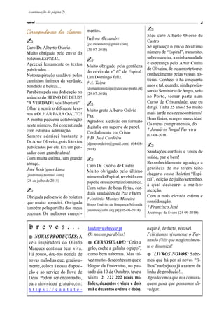 (continuação da página 2)
 NOVAS PRODUÇÕES: A
veia inspiradora do Olindo
Marques continua bem viva.
Há pouco, deu-nos notícia de
novas melodias que, graciosa-
mente, coloca à nossa disposi-
ção e ao serviço do Povo de
Deus. Podem ser encontradas,
para download gratuito,em:
h t t p s : / / c a n t a t e -
b r e v e s . . . laudate.webnode.pt
Os nossos parabéns!
 CURIOSIDADE: “Grão a
grão, enche a galinha o papo”,
como bem sabemos. Mas tal-
vez muitos desconheçam que o
blogue da Fraternitas, no pas-
sado dia 10 de Outubro, teve a
visita 2 222 222 (dois mi-
lhões, duzentos e vinte e dois
mil e duzentos e vinte e dois),
o que é, de facto, notável.
Felicitamos vivamente o Fer-
nando Félix que magistralmen-
te o dinamiza!
 LIVROS NOVOS: Sabe-
mos que há por aí novos “fi-
lhos” na forja ou já a saírem da
linha de produção!...
Agradecemos que nos comuni-
quem para que possamos di-
vulgar.
Caro Dr. Alberto Osório
Muito obrigado pelo envio do
boletim ESPIRAL.
Apreciei lentamente os textos
publicados...
Noto respiração saudável pelos
caminhos íntimos da verdade,
bondade e beleza...
Parabéns pela sua dedicação no
anúncio do REINO DE DEUS!
"A VERDADE vos libertará"!
Olhar e sentir o diferente leva-
nos a OLHAR PARAOALTO!
A minha pequena colaboração
neste número, foi concretizada
com estima e admiração.
Sempre admirei bastante o
Dr.Artur Oliveira, pois li textos
publicados por ele. Era um pen-
sador com grande alma!
Com muita estima, um grande
abraço.
José Rodrigues Lima
[jrodlima@hotmail.com]
(28 de julho de 2018)
Obrigada pelo envio do boletim
que muito apreciei. Obrigada
também pela partilha dos meus
poemas. Os melhores cumpri-
mentos.
Helena Alexandre
[jlc.alexandre@gmail.com]
(30-07-2018)
Muito obrigado pela gentileza
do envio do nº 67 de Espiral.
Um Domingo feliz.
† A. Taipa
[domantoniotaipa@diocese-porto.pt]
(29-07-2018)
Muito grato Alberto Osório
Pax
Agradeço a edição em formato
digital e em suporte de papel.
Cordialmente em Cristo
† D. José Cordeiro
[djosecordeiro@gmail.com] (04-08-
2018)
Caro Dr. Osório de Castro
Muito obrigado pelo último
número do Espiral, recebido em
papel e em suporte informático.
Com votos de boas férias, cor-
diais saudações de Paz e Bem
† António Montes Moreira
Bispo Emérito de Bragança-Miranda
[montes@ofm.org.pt] (05-08-2018)
Meu caro Alberto Osório de
Castro
Se agradeço o envio do último
número de “Espiral”, transmito,
sobremaneira, a minha saudade
e esperança pelo Artur Cunha
de Oliveira, de cuja morte tomei
conhecimento pelas vossas no-
tícias. Conheci-o há cinquenta
anos e tal, quando, ainda profes-
sor do Seminário deAngra, veio
ao Porto, tomar parte num
Curso de Cristandade, que eu
dirigi. Tinha 25 anos! Só muito
mais tarde nos reencontrámos!
Boas férias, sempre merecidas!
Os meus cumprimentos, do
† Januário Torgal Ferreira
(07-08-2018)
Saudações cordiais e votos de
saúde, paz e bem!
Reconhecidamente agradeço a
gentileza de me terem feito
chegar o vosso Boletim “Espi-
ral”, edição de julho/setembro,
à qual dedicarei a melhor
atenção.
Com a mais elevada estima e
consideração.
† Francisco José
Arcebispo de Évora (24-09-2018)
 