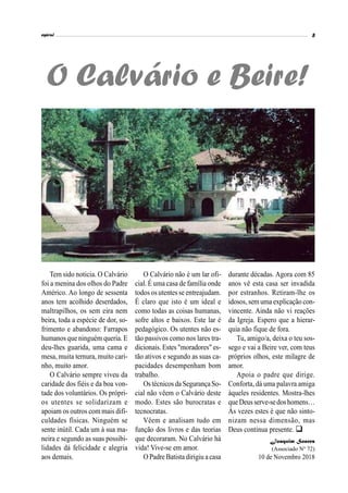 Tem sido noticia. O Calvário
foi a menina dos olhos do Padre
Américo. Ao longo de sessenta
anos tem acolhido deserdados,
maltrapilhos, os sem eira nem
beira, toda a espécie de dor, so-
frimento e abandono: Farrapos
humanos que ninguém queria. E
deu-lhes guarida, uma cama e
mesa, muita ternura, muito cari-
nho, muito amor.
O Calvário sempre viveu da
caridade dos fiéis e da boa von-
tade dos voluntários. Os própri-
os utentes se solidarizam e
apoiam os outros com mais difi-
culdades físicas. Ninguém se
sente inútil. Cada um à sua ma-
neira e segundo as suas possibi-
lidades dá felicidade e alegria
aos demais.
O Calvário e Beire!
O Calvário não é um lar ofi-
cial. É uma casa de família onde
todos os utentes se entreajudam.
É claro que isto é um ideal e
como todas as coisas humanas,
sofre altos e baixos. Este lar é
pedagógico. Os utentes não es-
tão passivos como nos lares tra-
dicionais. Estes "moradores" es-
tão ativos e segundo as suas ca-
pacidades desempenham bom
trabalho.
Ostécnicos da SegurançaSo-
cial não vêem o Calvário deste
modo. Estes são burocratas e
tecnocratas.
Vêem e analisam tudo em
função dos livros e das teorias
que decoraram. No Calvário há
vida! Vive-se em amor.
O Padre Batista dirigiu a casa
durante décadas. Agora com 85
anos vê esta casa ser invadida
por estranhos. Retiram-lhe os
idosos,sem uma explicação con-
vincente. Ainda não vi reações
da Igreja. Espero que a hierar-
quia não fique de fora.
Tu, amigo/a, deixa o teu sos-
sego e vai a Beire ver, com teus
próprios olhos, este milagre de
amor.
Apoia o padre que dirige.
Conforta, dá uma palavra amiga
àqueles residentes. Mostra-lhes
queDeusserve-sedoshomens…
Às vezes estes é que não sinto-
nizam nessa dimensão, mas
Deus continua presente. 
Joaquim Soares
(Associado Nº 72)
10 de Novembro 2018
 