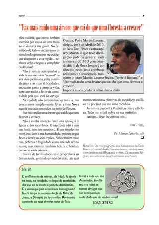 O autor, Padre Martín Lasarte,
dirigiu, em 6 de Abril de 2010,
ao New York Times a carta aqui
reproduzida e que teve divul-
gação pública generalizada
apenas em 2018! O conceitua-
do diário de Nova Iorque é co-
nhecido pelos seus combates
pela justiça e democracia, mas,
como o padre Martín Lasarte indica, "errar é humano" e
"faz mais ruído uma árvore que cai do que uma floresta a
crescer".
Importa nunca perder a consciência disto.
ples malária; que outros tenham
morrido por causa de uma mina
ao ir visitar a sua gente. No ce-
mitério de Kalulo encontramos os
túmulos dos primeiros sacerdotes
que chegaram a esta região... ne-
nhum deles chegou a completar
os 40 anos!
Não é notícia acompanhar a
vida de um sacerdote "normal" na
sua vida quotidiana, entre as suas
alegrias e as suas dificuldades,
enquanto gasta a própria vida,
sem fazer ruído, a favor da comu-
nidade pela qual está ao serviço.
Na verdade não procuramos ser notícia, mas
procuramos simplesmente levar a Boa Nova,
aquela iniciada sem ruído na noite de Páscoa.
Faz mais ruído uma árvore que cai do que uma
floresta a crescer.
Não é minha intenção fazer uma apologia da
Igreja e dos sacerdotes. O sacerdote não é nem
um herói, nem um neurótico. É um simples ho-
mem que, com a sua humanidade, procura seguir
Jesus e servir os seus irmãos. Nele existem misé-
rias, pobreza e fragilidade como em cada ser hu-
mano; mas existem também beleza e bondade
como em cada criatura...
Insistir de forma obsessiva e persecutória so-
bre um tema, perdendo a visão do todo, cria real-
"Fazmaisruídoumaárvorequecaidoqueumaflorestaacrescer"
mente caricaturas ofensivas do sacerdócio católi-
co e é por isso que me sinto ofendido.
Jornalista: procure a Verdade, o Bem e a Bele-
za. Tudo isto o fará nobre na sua profissão.
Amigo... peço-lhe apenas isto...
Em Cristo,
Pe. Martín Lasarte, sdb

Nota Ed.: Da congregação dos Salesianos de Dom
Bosco, o padre Martín Lasarte deixou, ainda jovem,
o seu país natal (Uruguai), e viveu 25 anos em An-
gola, encontrando-se actualmente em Roma.
 