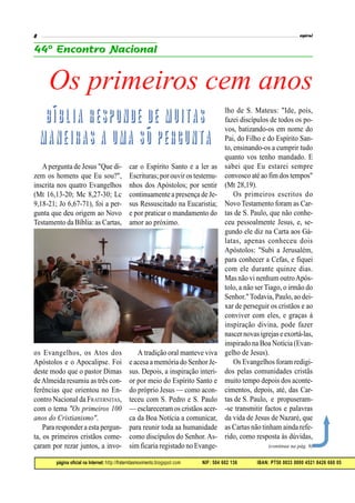 página oficial na Internet: http://fraternitasmovimento.blogspot.com NIF: 504 602 136 IBAN: PT50 0033 0000 4521 8426 660 05
Apergunta de Jesus "Que di-
zem os homens que Eu sou?",
inscrita nos quatro Evangelhos
(Mt 16,13-20; Mc 8,27-30; Lc
9,18-21; Jo 6,67-71), foi a per-
gunta que deu origem ao Novo
Testamento da Bíblia: as Cartas,
os Evangelhos, os Atos dos
Apóstolos e o Apocalipse. Foi
deste modo que o pastor Dimas
deAlmeida resumiu as três con-
ferências que orientou no En-
contro Nacional da FRATERNITAS,
com o tema "Os primeiros 100
anos do Cristianismo".
Para responder a esta pergun-
ta, os primeiros cristãos come-
çaram por rezar juntos, a invo-
car o Espírito Santo e a ler as
Escrituras; por ouvir os testemu-
nhos dos Apóstolos; por sentir
continuamente a presença de Je-
sus Ressuscitado na Eucaristia;
e por praticar o mandamento do
amor ao próximo.
A tradição oral manteve viva
e acesa a memória do Senhor Je-
sus. Depois, a inspiração interi-
or por meio do Espírito Santo e
do próprio Jesus — como acon-
teceu com S. Pedro e S. Paulo
— esclareceram os cristãos acer-
ca da Boa Notícia a comunicar,
para reunir toda aa humanidade
como discípulos do Senhor. As-
sim ficaria registado no Evange-
lho de S. Mateus: "Ide, pois,
fazei discípulos de todos os po-
vos, batizando-os em nome do
Pai, do Filho e do Espírito San-
to, ensinando-os a cumprir tudo
quanto vos tenho mandado. E
sabei que Eu estarei sempre
convosco até ao fimdos tempos"
(Mt 28,19).
Os primeiros escritos do
Novo Testamento foram as Car-
tas de S. Paulo, que não conhe-
ceu pessoalmente Jesus, e, se-
gundo ele diz na Carta aos Gá-
latas, apenas conheceu dois
Apóstolos: "Subi a Jerusalém,
para conhecer a Cefas, e fiquei
com ele durante quinze dias.
Mas não vi nenhum outroApós-
tolo, a não ser Tiago, o irmão do
Senhor." Todavia, Paulo, ao dei-
xar de perseguir os cristãos e ao
conviver com eles, e graças à
inspiração divina, pode fazer
nascernovas igrejas eexortá-las,
inspirado na Boa Notícia (Evan-
gelho de Jesus).
Os Evangelhos foram redigi-
dos pelas comunidades cristãs
muito tempo depois dos aconte-
cimentos, depois, até, das Car-
tas de S. Paulo, e propuseram-
-se transmitir factos e palavras
da vida de Jesus de Nazaré, que
as Cartas não tinham ainda refe-
rido, como resposta às dúvidas,
Os primeiros cem anos
(continua na pág. 9)
 