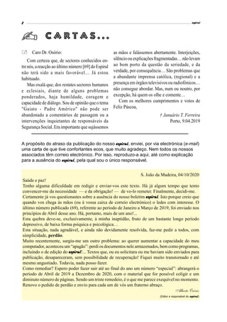 espiral2
Caro Dr. Osório:
Com certeza que, de sectores conhecidos en-
trenós,areacção ao último número [69]do Espiral
não terá sido a mais favorável… Já estou
habituado.
Mas oxalá que, dos restates sectores humanos
e eclesiais, diante de alguns problemas
ponderados, haja humildade, coragem e
capacidadede diálogo. Sou de opinião que o tema
"Gaiato - Padre Américo" não pode ser
abandonado a comentários de passagem ou a
intervenções inquietantes de responsáveis da
Segurança Social. Era importante que sujássemos
as mãos e falássemos abertamente. Interjeições,
silêncioou explicaçõesfragmentadas…não levam
ao bom porto da questão da seriedade, e da
verdade, por consequência… São problemas que
a abundante imprensa católica, (regional) e a
presença em órgãos televisivos ou radiofónicos…
não consegue abordar. Mas, num ou noutro, por
excepção, há quem os olhe e comente…
Com os melhores cumprimentos e votos de
Feliz Páscoa,
† Januário T. Ferreira
Porto, 9.04.2019
C a r t a s . . .
A propósito do atraso da publicação do nosso espiral, enviei, por via electrónica (e-mail)
uma carta de que tive confortantes ecos, que muito agradeço. Nem todos os nossos
associados têm correio electrónico. Por isso, reproduzo-a aqui, até como explicação
para a ausência do espiral, pela qual sou o único responsável.
S. João da Madeira, 04/10/2020
Saúde e paz!
Tenho alguma dificuldade em redigir e enviar-vos este texto. Há já algum tempo que tento
convencer-me da necessidade — e da obrigação! — de vo-lo remeter. Finalmente, decidi-me.
Certamente já vos questionastes sobre a ausência do nosso boletim espiral. Isto porque creio que
quando vos chega às mãos (ou à vossa caixa de correio electrónico) o ledes com interesse. O
último número publicado (69), referente ao período de Janeiro a Março de 2019, foi enviado nos
princípios de Abril desse ano. Há, portanto, mais de um ano!...
Esta quebra deve-se, exclusivamente, à minha inaptidão, fruto de um bastante longo período
depressivo, de baixa forma psíquica e psicológica…
Esta situação, nada agradável, e ainda não devidamente resolvida, faz-me pedir a todos, com
simplicidade, perdão.
Muito recentemente, surgiu-me um outro problema: ao querer aumentar a capacidade do meu
computador, aconteceu um “apagão”: perdi os documentos nele armazenados, bem como programas,
incluindo o de edição do espiral!... Textos que, ou eu solicitara ou me haviam sido enviados para
publicação, desapareceram, sem possibilidade de recuperação! Fiquei muito transtornado e até
mesmo angustiado. Todavia, nada posso fazer.
Como remediar? Espero poder fazer sair até ao final do ano um número “especial”: abrangerá o
período de Abril de 2019 a Dezembro de 2020, com o material que for possível coligir e um
diminuto número de páginas. Sendo um triste remedeio, é o que me parece exequível no momento.
Renovo o pedido de perdão e envio para cada um de vós um fraterno abraço.
Alberto Osório
(Editor e responsável do espiral)
 