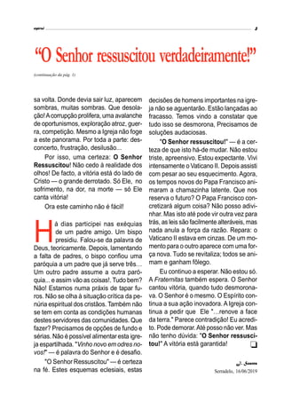 espiral 3
“O Senhor ressuscitou verdadeiramente!”
(continuação da pág. 1)
sa volta. Donde devia sair luz, aparecem
sombras, muitas sombras. Que desola-
ção!Acorrupção prolifera, uma avalanche
de oportunismos, exploração atroz, guer-
ra, competição. Mesmo a Igreja não foge
a este panorama. Por toda a parte: des-
concerto, frustração, desilusão...
Por isso, uma certeza: O Senhor
Ressuscitou! Não cedo à realidade dos
olhos! De facto, a vitória está do lado de
Cristo — o grande derrotado. Só Ele, no
sofrimento, na dor, na morte — só Ele
canta vitória!
Ora este caminho não é fácil!
H
á dias participei nas exéquias
de um padre amigo. Um bispo
presidiu. Falou-se da palavra de
Deus, teoricamente. Depois, lamentando
a falta de padres, o bispo confiou uma
paróquia a um padre que já serve três…
Um outro padre assume a outra paró-
quia... e assim vão as coisas!. Tudo bem?
Não! Estamos numa práxis de tapar fu-
ros. Não se olha à situação crítica da pe-
núria espiritual dos cristãos. Também não
se tem em conta as condições humanas
destes servidores das comunidades. Que
fazer? Precisamos de opções de fundo e
sérias. Não é possível alimentar esta igre-
ja espartilhada. "Vinho novo em odres no-
vos!" — é palavra do Senhor e é desafio.
"O Senhor Ressuscitou" — é certeza
na fé. Estes esquemas eclesiais, estas
decisões de homens importantes na igre-
ja não se aguentarão. Estão lançadas ao
fracasso. Temos vindo a constatar que
tudo isso se desmorona, Precisamos de
soluções audaciosas.
"O Senhor ressuscitou!" — é a cer-
teza de que isto há-de mudar. Não estou
triste, apreensivo. Estou expectante. Vivi
intensamente o Vaticano II. Depois assisti
com pesar ao seu esquecimento. Agora,
os tempos novos do Papa Francisco ani-
maram a chamazinha latente. Que nos
reserva o futuro? O Papa Francisco con-
cretizará algum coisa? Não posso adivi-
nhar. Mas isto até pode vir outra vez para
trás, as leis são facilmente alteráveis, mas
nada anula a força da razão. Repara: o
Vaticano II estava em cinzas. De um mo-
mento para o outro aparece com uma for-
ça nova. Tudo se revitaliza; todos se ani-
mam e ganham fôlego.
Eu continuo a esperar. Não estou só.
A Fraternitas também espera. O Senhor
cantou vitória, quando tudo desmorona-
va. O Senhor é o mesmo. O Espírito con-
tinua a sua ação inovadora. AIgreja con-
tinua a pedir que Ele "…renove a face
da terra." Parece contradição! Eu acredi-
to. Pode demorar.Até posso não ver. Mas
não tenho dúvida: "O Senhor ressusci-
tou!" A vitória está garantida!
J. Soares
Serradelo, 16/06/2019

 