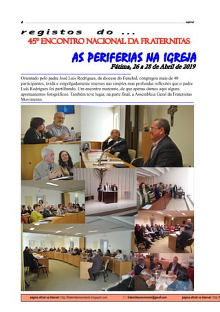 espiral4
página oficial na Internet: http://fraternitasmovimento.blogspot.com  fraternitasmovimento@gmail.com página oficial na Internet: http://f
45º ENCONTRO NACIONAL DA FRATERNITAS
r e g i s t o s d o . . .
AS PERIFERIAS NA IGREJA
Fátima, 26 a 28 de Abril de 2019
Orientado pelo padre José Luís Rodrigues, da diocese do Funchal, congregou mais de 40
participantes, ávida e empolgadamente imersos nas simples mas profundas reflexões que o padre
Luís Rodrigues foi partilhando. Um encontro marcante, de que apenas damos aqui alguns
apontamentos fotográficos. Também teve lugar, na parte final, a Assembleia Geral da Fraternitas
Movimento.
 