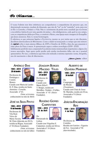 espiral6
In Memoriam...
O nosso boletim tem feito referência aos companheiros e companheiras de percurso que, em
determinado momento, mudam de dimensão, que não de “via” ou de “caminho”, pois, para nós
só Ele é o Caminho, a Verdade e a Vida. Não é o sentimento de perda nem a saudade que nos levam
a recordá-los: fazêmo-lo por uma questão de justiça — eles afadigaram-se, cada qual no seu campo,
com as competências dadas por Deus, a construir o Reino, uma Igreja mais à imagem do Evangelho
que Jesus anunciou. Esta é a nossa homenagem.
E referimos os que estiveram ligados à FRATERNITAs, mesmo se, por razões que se não discutem,
decidiram desvincular-se do Movimento. Como a idade vai avançando e o tempo que este número
do espiral cobre é mais extenso (Março de 2019 a Outubro de 2020), a lista dos que passaram à
visão plena de Deus é maior. A apresentação segue a ordem cronológica (2019 - 2020).
Infelizmente perdi (do meu computador) suculentos textos testemunhais respeitantes a alguns dos
nossos associados. Aqui quero pedir perdão pela minha involuntária falha: não me é possível
apresentá-los. Por isso, a referência aqui feita está reduzida à mínima expressão: nome, fotografia,
ano de nascimento e data de falecimento.
Alberto Osório - editor
AMÉRICO DIAS
1943 – 2019
28 de Janeiro
Da diocese de
Portalegre e
Castelo
Branco.
Casado com Maria de Lurdes
D. P. Dias, residia em Santo
Antonino - Coruche.
Associado nº 63.
(Nota: só tivemos
conhecimento no mês de Abril)
JOSÉ DA SILVA PINTO
1936 – 2019
19 de Fevereiro
Da diocese de
Vila Real.
Viúvo de
Maria Taveira
M. Pinto (falecida em 2015),
residia na Régua. Associado
nº 38 (Sócio Fundador).
(Nota: só tivemos
conhecimento no mês de Julho)
Do
Patriarcado de
Lisboa.
Casado com Virgolina S.
Carpentier, residia em Silves.
Associado nº 18 (Sócio
Fundador).
ROGÉRIO GOMES
CARPENTIER
1930 – 2019
26 de Abril
JOAQUIM BORGES
MACEDO TELES
Da diocese de
Lamego.
Casado com
Maria Zélia F.
T. Borges, residia em
Meridãos -Tendais - Cinfães.
Associado nº 83 (Sócio
Fundador).
1943 – 2019
24 de Abril
Da
Congregação
da Missão
(Vicentinos).
Casado com Clara de Jesus
M. Marinho, residia em Elvas.
Associado nº 8 (Sócio
Fundador).
ALBERTO DE
OLIVEIRA MARINHO
1939 – 2019
30 de Abril
Da diocese de
Coimbra.
Residia em Carritos - Figueira
da Foz. Associado nº 86
(desvinculado).
JOÃODAENCARNAÇÃO
REIS
1939 – 2019
4 de Maio
 