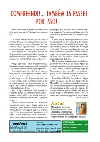 (conclui na pág. 7)
espiral
Rua Dr. Sá Carneiro, 182 - 4º Dtº
3700-254 S. JOÃO DA MADEIRA
e-mail: espiral.fraternitas@gmail.com
boletim de
f r a t e r n i t a s m o v i m e n t o
Responsável: Alberto Osório de Castro
Nº 70 - Abril 2019 / Dezembro 2020
SECRETARIADO
R.CarlosAlbertoPintodeAbreu,33-2ºEº
3040-245 COIMBRA
Telemóvel:914 754 706 (só até às 21:00H p.f.)
Nesta Páscoa recebi de alguém um desabafo com
sabor a uma certa revolta. Vou contar, mas omito no-
mes.
Foi assim o desabafo: «Sempre que ouço falar da
Paixão e Morte de Cristo, fico confuso porque sem-
pre me ensinaram (e acredito plenamente) que Deus
é Amor e Perdão, e que enviou seu Filho Jesus para
ensinar os homens a amarem-se e a perdoarem-se…
Então porque é que Cristo, para nos salvar, teve
de ser morto de forma tão aterradora, injusta e ver-
gonhosa que nos abala profundamente. Então Deus-
Pai exige isto ao Filho? Onde está o tal Amor?...».
Amigo, o problema é a falta de compreensão dos
acontecimentos e de seus contextos. Eu compreendo
a sua «revolta» porque também já passei por isso!...
Temos de distinguir duas coisas: Cristo incarnou,
isto é, assumiu a natureza humana unindo-a à divina.
Assim Cristo é Deus e homem. E a sua missão na
terra foi sempre de perdão,de serviço e de amor. Nun-
ca usou violência, nunca condenou ninguém, apenas
se insurgiu algumas vezes contra os abusos dos cor-
ruptos. Cristo uniu assim, na mesma missão deAmor,
a natureza humana à divina.
Não vou agora lembrar os factos narrados nos
evangelhos porque são conhecidos de todos, desde o
perdão à mulher adúltera até ao das bofetadas e
escarradelas no rosto de Cristo enquanto O pregavam
na cruz…
É bem evidente que Cristo veio porAmor, veio ao
encontro dos homens para os abraçar e unir a si na
Incarnação. Nessa missão de abraçar todos os que
sofriam, bradou contra aqueles que, tudo podendo,
nada faziam senão explorar e esmagar os mais
débeis…só lhes interessava o poder e o dinheiro! E
foi por isso que os governantes usaram todos os seus
poderes para que Cristo fosse morto como um crimi-
noso pois viam n´Ele um inimigo a abater, para pode-
rem continuar a dominar tudo pelo dinheiro e pelo
poder.
E assim surge a segunda parte dos acontecimen-
tos, inteiramente da responsabilidade dos homens.
Quando perdem a cabeça pelos bens materiais, per-
dem também o sentido de humanidade, de justiça e
de dignidade. Tornam-se assim lobos dos outros ho-
mens! Isto levou os dominadores da época a falsea-
ram a Lei e a enganarem o povo para poderem liqui-
dar Jesus. Esta foi a atitude e a brutal resposta dos
homens à bondade de Jesus…
NãofoiDeus que quis asanguináriacrueldade com
que morreu Jesus. Nem ela era precisa. Apenas era
necessário que os homens respondessem e vivessem
o Amor, a partilha, o serviço, a presença amiga que
Jesus sempre usou e ensinou. Deus não obriga nin-
guém e não tira a liberdade aos homens porque, se tal
acontecesse, as suas virtudes não tinham mérito.
Resumindo: Na Paixão e morte de Jesus, está pre-
sente a bondade de Deus em tudo o que Cristo fez.
Mas também está presente a maldade dos homens em
tudo o que fizeram os poderosos daquele tempo. E é
isto que nos causa revolta. Mas a culpa é apenas dos
homens quando não querem colaborar com Deus que
os vem abraçar na comunhão do Amor!... Talvez (e
mesmo sem «talvez») as páginas da nossa história
Natal
A Direcção da FRATERNITAS
Movimento expressa a todos
(associados, simpatizantes e
amigos, e respectivas famílias),
votos de um Natal cheio das bênçãos de Jesus.
 