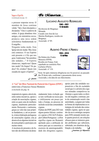 espiral 11
In Memoriam...
LUCIANO AUGUSTO RODRIGUES
1940 – 2021
12 de Janeiro
Da diocese de Bragança-
Miranda.
Casado com Ana da Luz
Martins Rodrigues, residia em
Bragança.
Associado nº 89.
e procurar respostas novas. O
mandato de Jesus continua
válido: "Ide e fazei discípulos e
discípulas." Esta é a palavra de
ordem. A igreja abandone ritos
antigos, crie ministérios novos,
promova uma nova ordem
eclesiástica fundamentada no
Evangelho...
Ninguém tenha medo. Esta
Igreja tem de mudar. Mas Jesus
está connosco. O seu Espírito
está presente e é Ele que nos
guia. Cantávamos "há caminhos
não andados…" O Espírito
chama-nos, impele-nos! Quem
tem medo? Os bispos? Os pa-
dres? Os cristãos? Quem tem
ousadia de seguir o Espírito?
J. Soares
responsáveis ciganos,atravésde,
entre outras iniciativas, apoiar a
criação de associações ciganas,
entre as quais uma de mulheres
ciganas, atualmente particular-
mente florescente e autónoma,
graças ao valor das suas própri-
as fundadoras, e, até ao presen-
te, à única federação portuguesa
de associações ciganas; esta já
desenvolveu algumas iniciativas
de motu próprio e participou em
muitas outras.
A incerteza do presente e do fu-
turo não são diferentes da dema-
siadamente lenta evolução que
se tem verificado no nosso país
e infelizmente um pouco por
toda a Europa, no processo de
inclusãosocialdascomunidades
ciganas.
Oplano daONPCpara2021 tem
alguns pontos fulcrais: continu-
ar a apoiar a FECALP (Federa-
ção Calhim Portuguesa - calhim
significa cigana em Romanó)
apelando para a atribuição de
meios para que se concretize o
exercício da autorresponsabili-
dade dos dirigentes ciganos;
A “voz” da Obra Nacional da Pastoral dos Ciganos (ONPC)
entrevista a Francisco Sousa Monteiro
(conclusão da pág. 8)

apoiar junto das entidades res-
ponsáveis o fim do escândalo
social que é o calvário dos ciga-
nos nómadas compulsivos no
Alentejo a quem todos os direi-
tos são negados; continuar, jun-
to da comunicação social e das
autoridades, a pugnar por todas
as formas de implementar as es-
tratégias de inclusão das comu-
nidades ciganas, agora no qua-
dro da nova estratégia europeia
para 2030, tentando insistir, tan-
to quanto possível, em soluções
eficazes para os inúmeros gran-
des problemas que subsistem,
sobretudo, nos domínios da ha-
bitação e do trabalho.
Francisco S. Monteiro
ALBANO FREIRE D’ABREU
1934 – 2018
13 de Maio
Da Ordem dos Frades
Menores (OFM).
Residia em França. Está
sepultado no cemitério Père
Lachaise (Paris).
Associado nº 110.
Nota: Só após inúmeras diligências nos foi possível, no passado
dia 29 deste mês, confirmar o passamento deste nosso
Associado, e da data do seu falecimento.
(continuação da pág. 12)

 