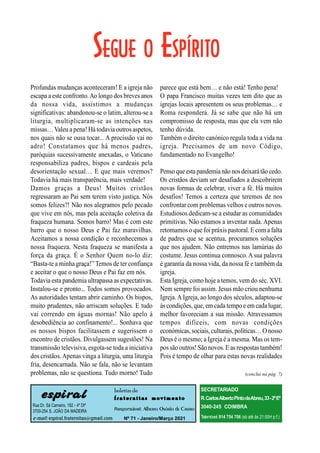 (conclui na pág. 7)
espiral
Rua Dr. Sá Carneiro, 182 - 4º Dtº
3700-254 S. JOÃO DA MADEIRA
e-mail: espiral.fraternitas@gmail.com
boletim de
f r a t e r n i t a s m o v i m e n t o
Responsável: Alberto Osório de Castro
Nº 71 - Janeiro/Março 2021
SECRETARIADO
R.CarlosAlbertoPintodeAbreu,33-2ºEº
3040-245 COIMBRA
Telemóvel:914 754 706 (só até às 21:00H p.f.)
Profundas mudanças aconteceram! E a igreja não
escapa aeste confronto.Ao longo dos breves anos
da nossa vida, assistimos a mudanças
significativas: abandonou-se o latim, alterou-se a
liturgia, multiplicaram-se as intenções nas
missas…Valeu a pena! Há todavia outros aspetos,
nos quais não se ousa tocar... A procissão vai no
adro! Constatamos que há menos padres,
paróquias sucessivamente anexadas, o Vaticano
responsabiliza padres, bispos e cardeais pela
desorientação sexual… E que mais veremos?
Todavia há mais transparência, mais verdade!
Damos graças a Deus! Muitos cristãos
regressaram ao Pai sem terem visto justiça. Nós
somos felizes?! Não nos alegramos pelo pecado
que vive em nós, mas pela aceitação coletiva da
fraqueza humana. Somos barro! Mas é com este
barro que o nosso Deus e Pai faz maravilhas.
Aceitamos a nossa condição e reconhecemos a
nossa fraqueza. Nesta fraqueza se manifesta a
força da graça. É o Senhor Quem no-lo diz:
“Basta-te a minha graça!” Temos de ter confiança
e aceitar o que o nosso Deus e Pai faz em nós.
Todavia esta pandemia ultrapassa as expectativas.
Instalou-se e pronto... Todos somos provocados.
As autoridades tentam abrir caminho. Os bispos,
muito prudentes, não arriscam soluções. E tudo
vai correndo em águas mornas! Não apelo à
desobediência ao confinamento!... Sonhava que
os nossos bispos facilitassem e sugerissem o
encontro de cristãos. Divulgassem sugestões! Na
transmissão televisiva, esgota-se toda a iniciativa
dos cristãos.Apenas vinga a liturgia, uma liturgia
fria, desencarnada. Não se fala, não se levantam
problemas, não se questiona. Tudo morno! Tudo
parece que está bem… e não está! Tenho pena!
O papa Francisco muitas vezes tem dito que as
igrejas locais apresentem os seus problemas… e
Roma responderá. Já se sabe que não há um
compromisso de resposta, mas que ela vem não
tenho dúvida.
Também o direito canónico regula toda a vida na
igreja. Precisamos de um novo Código,
fundamentado no Evangelho!
Penso queestapandemianão nosdeixarátão cedo.
Os cristãos deviam ser desafiados a descobrirem
novas formas de celebrar, viver a fé. Há muitos
desafios! Temos a certeza que teremos de nos
confrontar com problemas velhos e outros novos.
Estudiosos dedicam-se a estudar as comunidades
primitivas. Não estamos a inventar nada. Apenas
retomamos o que foi práxis pastoral. E com a falta
de padres que se acentua, procuramos soluções
que nos ajudem. Não entremos nas lamúrias do
costume. Jesus continua connosco. A sua palavra
é garantia da nossa vida, da nossa fé e também da
igreja.
Esta Igreja, como hoje a temos, vem do séc. XVI.
Nem sempre foi assim. Jesus mão criou nenhuma
Igreja.A Igreja, ao longo dos séculos, adaptou-se
às condições, que, em cadatempo e em cadalugar,
melhor favoreciam a sua missão. Atravessamos
tempos difíceis, com novas condições
económicas,sociais,culturais,políticas…O nosso
Deus é o mesmo; a Igreja é a mesma. Mas os tem-
possão outros! São novos.Eas respostastambém!
Pois é tempo de olhar para estas novas realidades
 