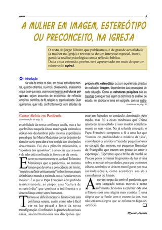 espiral 3
(continuação da pág. 1)
estabilidade da nossa confiança vacila, mas a luz
que brilhou naquela ditosa madrugada estimula a
deixar-nos deslumbrar pela mesma experiência
pascal que fez Maria Madalena correr de junto do
túmulo vazio para dar a boa notícia aos discípulos
desalentados. Foi ela a primeira missionária, a
“apóstola dos apóstolos”, a anunciar que a nossa
vida não está confinada às fronteiras da morte.
E
screveu recentemente o cardeal Tolentino
Mendonça que a pandemia, ao mesmo
tempo quedevolveaconsciênciado limite,
“impelearefletircriticamente”sobreformasatuais
dehabitar omundoeestimula-nos a“sondarnovos
modos”. É o que o Papa Francisco vem pedindo
insistentemente, ao propor uma “cultura de
misericórdia” que combata a indiferença e a
desconfiança entre seres humanos.
T
ornou-se difícil encarar o futuro com esta
confiança serena, assim como não é fácil
ver na luz pascal a fonte da nossa
transfiguração. Confinados às paredes das nossas
casas, assemelhamo-nos aos discípulos que
estavam fechados no cenáculo, dominados pelo
medo, mas foi a esses medrosos que Cristo
apareceu ressuscitado e isso mudou completa-
mente as suas vidas. Na já referida alocução, o
Papa Francisco comparou a fé a uma luz que
“ilumina em profundidade o mistério da vida”,
convidando os cristãos a“acender pequenas luzes
no coração das pessoas, ser pequenas lâmpadas
do Evangelho que trazem um pouco de amor e
esperança”. Esperemos que o brilho da manhã de
Páscoa possa derramar fragmentos de luz divina
sobre as nossas obscuridades, para que os nossos
olhares sombrios se deixem transfigurar por essa
incandescência, como aconteceu aos dois
caminhantes de Emaús.
A
nuvem negra da terrível pandemia que
tem semeado tantas mortes e tanto
sofrimento, leva-nos a celebrar este ano
a Páscoa com uma alegria mais contida. É uma
alegria que se funde com o escuro da dor, mas
não será uma alegria que se esfuma em fogo-de-
-artifício.
Manuel António
Cantar Aleluia em Pandemia

 - Introdução
Na vida de todos os dias, em nossa actividade men-
tal, quando olhamos, ouvimos, observamos, analisamos
o que quer que seja, usamos as mesmas estruturas psí-
quicas, sejam assuntos de existência, de reflexão
empírica,científica,defé,religião ouespiritualidade.Quer
queiramos, quer não, confrontamo-nos com atitudes de
preconceito, estereótipo, ou com experiências directas
de realidade, imagem, dependentes das percepções de
cada situação. Como as estruturas psíquicas são as
mesmas quaisquer que sejam os domínios de análise, de
estudo, irei abordar o tema em epígrafe, com os instru-
(continua na pág. 4)
O texto do Jorge Ribeiro que publicamos, é de grande actualidade
(a mulher na Igreja) e reveste-se de um interesse especial, interli-
gando a análise psicológica com a reflexão bíblica.
Dada a sua extensão, porém, será apresentado em mais do que um
número do espiral.
 