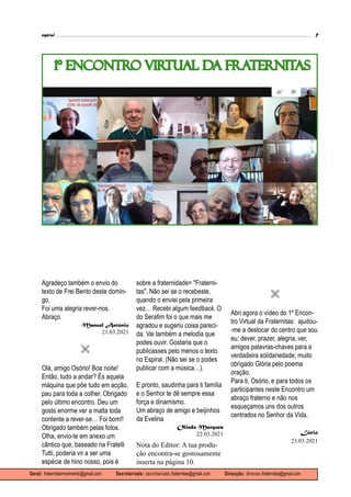 espiral 7
Geral: fraternitasmovimento@gmail.com Secretariado: secretariado.fraternitas@gmail.com Direcção: direcao.fraternitas@gmail.com
1º ENCONTRO VIRTUAL DA FRATERNITAS
Agradeço também o envio do
texto de Frei Bento deste domin-
go.
Foi uma alegria rever-nos.
Abraço.
Manuel António
21.03.2021

Olá, amigo Osório! Boa noite!
Então, tudo a andar? És aquela
máquina que põe tudo em acção,
pau para toda a colher. Obrigado
pelo último encontro. Deu um
gosto enorme ver a malta toda
contente a rever-se… Foi bom!!
Obrigado também pelas fotos.
Olha, envio-te em anexo um
cântico que, baseado na Fratelli
Tutti, poderia vir a ser uma
espécie de hino nosso, pois é
sobre a fraternidade= "Fraterni-
tas". Não sei se o recebeste,
quando o enviei pela primeira
vez… Recebi algum feedback. O
do Serafim foi o que mais me
agradou e sugeriu coisa pareci-
da. Vai também a melodia que
podes ouvir. Gostaria que o
publicasses pelo menos o texto
no Espiral. (Não sei se o podes
publicar com a música…).
E pronto, saudinha para ti família
e o Senhor te dê sempre essa
força e dinamismo.
Um abraço de amigo e beijinhos
da Evelina
Olindo Marques
22.03.2021
Nota do Editor: A tua produ-
ção encontra-se gostosamente
inserta na página 10.

Abri agora o vídeo do 1º Encon-
tro Virtual da Fraternitas: ajudou-
-me a deslocar do centro que sou
eu; dever, prazer, alegria, ver,
amigos palavras-chaves para a
verdadeira solidariedade; muito
obrigado Glória pelo poema
oração.
Para ti, Osório, e para todos os
participantes neste Encontro um
abraço fraterno e não nos
esqueçamos uns dos outros
centrados no Senhor da Vida,
Lúcio
23.03.2021
 