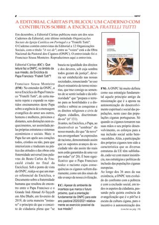 espiral
8
Editorial Cáritas (EC): Que
leitura faz a ONPC, no âmbito da
sua missão, da Encíclica do
Papa Francisco "Fratelli Tutti"?
Francisco Sousa Monteiro
(FM): No entender da ONPC, a
nova Encíclica do Papa Francis-
co "Fratelli Tutti", de certa ma-
neira repete e expande os repe-
tidos ensinamentos deste Papa
sobre a urgência de a mensagem
evangélica do amor aos outros,
homens e mulheres, próximos e
distantes,semdistinçõesnemes-
quecimentos, ser assimilada pe-
laspróprias estruturas esistemas
económicos e sociais. Mais: o
Papa faz um apelo aos corações
todos, cristãos ou não, para que
interiorizem e traduzam na prá-
tica das atitudes e das obras esta
fraternidade universal (nas pala-
vras do Beato Carlos de Fou-
cauld citado no final da
Encíclica). Sob o ponto de vista
daONPC,realça-sequeummar-
co referencial da Encíclica, o
Documento sobre a fraternidade
humana que resultou do encon-
tro entre o Papa Francisco e o
Grande Imã Ahmad Al-Tayyeb
em Abu Dhabi, em fevereiro de
2019, de certa maneira "instau-
re" o princípio de que o concei-
to de cidadania plena que "se
baseia na igualdade dos direitos
e dos deveres, sob cuja sombra
todos gozam da justiça", deve-
ria ser estabelecido nas nossas
sociedades, renunciando"ao uso
discri-minatório do termo mino-
rias, que traz consigo as semen-
tes de se sentir isolado e da infe-
rioridade" que "prepara o terre-
no para as hostilidades e a dis-
córdia e subtrai as conquistas e
os direitos religiosos e civis de
alguns cidadãos, discriminan-
do-os" (nº 131).
Já antes, naEncíclica, o Papa, ao
desenvolver as "sombras" do
nosso mundo, diz que "de novo"
nosenvergonham "asexpressões
de racismo, demonstrando assim
que os supostos avanços da so-
ciedade não são assim tão reais
nem estão garantidosdeumavez
por todas" (nº 20). É bem signi-
ficativo que o Papa Francisco
realce o racismo cujas conse-
quências os ciganos sofrem dia-
riamente,como um dossinais do
não avanço da nossa civilização.
EC: Apesar do ambiente de
incerteza que marca o futuro
próximo, qual a orientação
fundamental da ONPC para este
ano pastoral 2020/2021 relativa-
mente ao exercício possível da
sua missão?
FM: A ONPC há muito definiu
como sua estratégia fundamen-
tal aquele princípio antigo da
missionação que é a aposta na
autonomização do desenvolvi-
mento espiritual e social das po-
pulações, neste caso das popu-
lações ciganas portuguesas. Só
quando os ciganos tomarem nas
suas mãos o seu próprio desen-
volvimento, os esforços para a
sua inclusão social serão bem-
-sucedidos.Aliás, a participação
dos próprios ciganos tem sido a
característica que as diversas
estruturas da UE têm sublinha-
do,cadavezcom maior insistên-
cia, nas estratégias e políticas de
inclusão das populações ciganas
europeias.
Ao longo dos 36 anos da sua
existência, a ONPC tem evoluí-
do do confronto com a pobreza
e com a exclusão social, em to-
dosos aspetosdacidadania,pas-
sando pela quinta essência da
evangelização que é o pôr?se à
escuta da cultura cigana, para o
incentivo à autonomização dos
A EDITORIAL CÁRITAS PUBLICOU UM CADERNO COM
CONTIBUTOS SOBRE A ENCÍCLICA FRATELLI TUTTI
Em dezembro, a Editorial Cáritas publicou mais um dos seus
Cadernos da Editorial, este último intitulado Organizações
Sociais da Igreja Católica em Portugal e a "Fratelli Tutti".
O Caderno contém entrevistas da Editorial a 12 Organizações
Sociais, com o título "A voz de"; entre as "vozes" está a da Obra
Nacional da Pastoral dos Ciganos (ONPC). O entrevistado foi o
Francisco Sousa Monteiro. Reproduzimos aqui a entrevista.
(conclui na pág. 10)
 