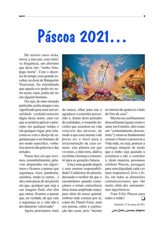espiral 9
Há muitos anos atrás,
ouvia, a meu pai, com relati-
va frequência, um aforismo
que dizia isto: “ninho feito,
pega morta”. Com o decor-
rer do tempo, esse grande es-
cultor, no dizer de Marguerite
Yourcenar, fui entendendo
que aquela ave podia ter ou-
tro nome, mais, podia até ser
um alguém humano.
Ou seja, de uma situação
particular, podia alargar o seu
significado para uma univer-
salidade verdadeiramente
digna desse nome, uma vez
que se poderia aplicar o prin-
cípio em qualquer tempo e
em qualquer lugar, pois rela-
ciona-se com o desejo de se-
gurança que o ser humano, de
um modo específico, verba-
liza através das palavras e das
atitudes.
Numa fase em que ouvi-
mos, sonambulamente, pala-
vras disparadas em algori-
tmos e ficamos a pensar que
segurança, risco, pandemia,
sanitária, medo (e outras…)
são como peças de um puzzle
em que, qualquer que seja a
sua imagem final, elas têm
que entrar, ficamos a pensar
que, na verdade, de que vale
a segurança se a vida não é
devidamente valorizada?
Agora, precisamos, mais
Páscoa 2021…
do nunca, olhar para trás e
agradecer o caminho percor-
rido e, diante deste poliedro
de realidades, ir tomando de-
cisões que assentem na vida
concreta das pessoas, de
modo a que essa mesma vida
possa ser o farol para a
(re)construção da casa co-
mum, este planeta em que
vivemos, a mãe terra, dádiva
recebida e herança a transmi-
tir para as gerações futuras.
Esta é uma grande alegria
e uma enorme responsabili-
dade! Cuidarmos do planeta,
deixando-o melhor do que o
encontrámos quando come-
çámos a tomar consciência
ética numa amplitude maior,
para além do nosso quintal,
embora tudo comece por aí,
como diz Daniel Faria, num
seu poema, sobre a explica-
ção das casas, pois “mesmo
no interior do quarto és o lado
de fora da casa”.
Mesmo no confinamento
desconfinante (quase como o
amor em Camões, dito como
um “contentamento descon-
tente”), torna-se fundamental
semear o futuro e preservar a
Vida toda, ou seja, praticar a
ecologia integral, de modo
que o ninho seja ajustado à
existência e não o contrário
e, desta maneira, possamos
celebrar Páscoa, passagem
para uma dignidade cada vez
mais responsável, livre e fe-
liz, em todas as dimensões
comunicacionais, que vão
muito além dos automatis-
mos algorítmicos.
Uma Feliz Páscoa para
todos e todas!
Santarém, 27 de março de 2021
Luís Carlos Lourenço Salgueiro

 