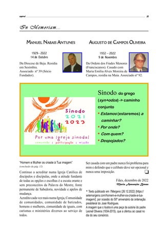 espiral 11
In Memoriam...
Sínodo: do grego
(syn+odos) -> caminho
conjunto
• Estamos (estaremos) a
caminhar?
• Por onde?
• Com quem?
•Despojados?
MANUEL NABAIS ANTUNES
1929– 2022
14 de Outubro
Da Diocese de Beja. Residia
em Sesimbra.
Associado nº 39 (Sócio
Fundador).
AUGUSTO DE CAMPOS OLIVEIRA
Da Ordem dos Frades Menores
(Franciscanos). Casado com
Maria Emília Alves Moreira de
Campos, residia na Maia. Associado nº 92.
1932 – 2022
9 de Novembro
Continuo a acreditar numa Igreja Católica de
discípulos e discípulas, onde a atitude fundante
de todas as opções e escolhas é a escuta orante e
sem preconceitos da Palavra do Mestre, fonte
permanente de Sabedoria, novidade e apelos de
mudança.
Acredito cadavez mais numa Igreja, Comunidade
de comunidades, comunidade de batizados,
homens e mulheres, comunidade de iguais, com
carismas e ministérios diversos ao serviço de
todos.
Ser casada com um padre nuncafoi problema para
mim e defendo que o celibato deve ser opcional e
nunca uma imposição.
Fiães, dezembro de 2022
Maria Assunção Bessa
“Homem e Mulher os criaste à Tua imagem”
(conclusão da pág. 12)
* Texto publicado em 7Margens (26.12.2022) [https://
setemargens.com/homem-e-mulher-os-criaste-a-tua-
imagem/], por ocasião do 50º aniversário da ordenação
presbiteral do José Rodrigues.
A imagem que o ilustra é uma peça da autoria do padre
Leonel Oliveira (1934-2015), que a ofertou ao casal no
dia do seu consórcio.

 