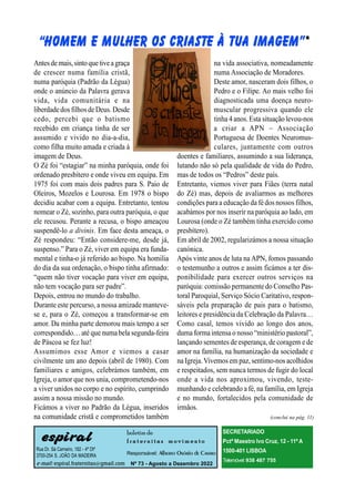 espiral
Rua Dr. Sá Carneiro, 182 - 4º Dtº
3700-254 S. JOÃO DA MADEIRA
e-mail: espiral.fraternitas@gmail.com
boletim de
f r a t e r n i t a s m o v i m e n t o
Responsável: Alberto Osório de Castro
Nº 73 - Agosto a Dezembro 2022
SECRETARIADO
Pctª Maestro Ivo Cruz, 12 - 11º A
1500-401 LISBOA
Telemóvel:938 487 755
Antesdemais,sinto quetiveagraça
de crescer numa família cristã,
numa paróquia (Padrão da Légua)
onde o anúncio da Palavra gerava
vida, vida comunitária e na
liberdadedos filhosdeDeus. Desde
cedo, percebi que o batismo
recebido em criança tinha de ser
assumido e vivido no dia-a-dia,
como filha muito amada e criada à
imagem de Deus.
O Zé foi “estagiar” na minha paróquia, onde foi
ordenado presbítero e onde viveu em equipa. Em
1975 foi com mais dois padres para S. Paio de
Oleiros, Mozelos e Lourosa. Em 1978 o bispo
decidiu acabar com a equipa. Entretanto, tentou
nomear o Zé, sozinho, para outra paróquia, o que
ele recusou. Perante a recusa, o bispo ameaçou
suspendê-lo a divinis. Em face desta ameaça, o
Zé respondeu: “Então considere-me, desde já,
suspenso.” Para o Zé, viver em equipa era funda-
mental e tinha-o já referido ao bispo. Na homilia
do dia da sua ordenação, o bispo tinha afirmado:
“quem não tiver vocação para viver em equipa,
não tem vocação para ser padre”.
Depois, entrou no mundo do trabalho.
Durante este percurso, a nossa amizade manteve-
se e, para o Zé, começou a transformar-se em
amor. Da minha parte demorou mais tempo a ser
correspondido… até que numa bela segunda-feira
de Páscoa se fez luz!
Assumimos esse Amor e viemos a casar
civilmente um ano depois (abril de 1980). Com
familiares e amigos, celebrámos também, em
Igreja, o amor que nos unia, comprometendo-nos
a viver unidos no corpo e no espírito, cumprindo
assim a nossa missão no mundo.
Ficámos a viver no Padrão da Légua, inseridos
na comunidade cristã e comprometidos também
na vida associativa, nomeadamente
numa Associação de Moradores.
Deste amor, nasceram dois filhos, o
Pedro e o Filipe. Ao mais velho foi
diagnosticada uma doença neuro-
muscular progressiva quando ele
tinha 4 anos.Esta situação levou-nos
a criar a APN – Associação
Portuguesa de Doentes Neuromus-
culares, juntamente com outros
doentes e familiares, assumindo a sua liderança,
lutando não só pela qualidade de vida do Pedro,
mas de todos os “Pedros” deste país.
Entretanto, viemos viver para Fiães (terra natal
do Zé) mas, depois de avaliarmos as melhores
condições paraa educação da fédos nossos filhos,
acabámos por nos inserir na paróquia ao lado, em
Lourosa (onde o Zé também tinha exercido como
presbítero).
Em abril de 2002, regularizámos a nossa situação
canónica.
Após vinte anos de luta na APN, fomos passando
o testemunho a outros e assim ficámos a ter dis-
ponibilidade para exercer outros serviços na
paróquia: comissão permanente do Conselho Pas-
toral Paroquial, Serviço Sócio Caritativo, respon-
sáveis pela preparação de pais para o batismo,
leitores e presidência da Celebração da Palavra…
Como casal, temos vivido ao longo dos anos,
duma formaintensao nosso “ministério pastoral”,
lançando sementes de esperança, de coragem e de
amor na família, na humanização da sociedade e
na Igreja.Vivemos em paz, sentimo-nos acolhidos
e respeitados, sem nunca termos de fugir do local
onde a vida nos aproximou, vivendo, teste-
munhando e celebrando a fé, na família, em Igreja
e no mundo, fortalecidos pela comunidade de
irmãos.
(conclui na pág. 11)
 