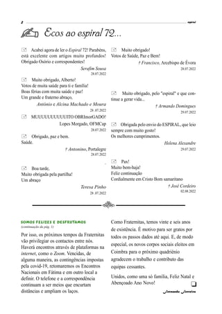 espiral
2
Ecos ao espiral 72...
Acabei agora de ler o Espiral 72! Parabéns,
está excelente com artigos muito profundos!
Obrigado Osório e correspondentes!
Serafim Sousa
28.07.2022
Muito obrigado, Alberto!
Votos de muita saúde para ti e família!
Boas férias com muita saúde e paz!
Um grande e fraterno abraço,
António e Alcina Machado e Moura
28 .07.2022
MUUUUUUUUUUITO OBRImorGADO!
Lopes Morgado, OFMCap
28.07.2022
Obrigado, paz e bem.
Saúde.
† Antonino, Portalegre
28.07.2022
.
Boa tarde,
Muito obrigada pela partilha!
Um abraço
Teresa Pinho
28 .07.2022

Por isso, os próximos tempos da Fraternitas
vão privilegiar os contactos entre nós.
Haverá encontros através de plataformas na
internet, como o Zoom. Vencidas, de
alguma maneira, as contingências impostas
pela covid-19, retomaremos os Encontros
Nacionais em Fátima e em outro local a
definir. O telefone e a correspondência
continuam a ser meios que encurtam
distâncias e ampliam os laços.
Como Fraternitas, temos vinte e seis anos
de existência. É motivo para ser gratos por
todos os passos dados até aqui. E, de modo
especial, os novos corpos sociais eleitos em
Coimbra para o próximo quadriénio
agradecem o trabalho e contributo das
equipas cessantes.
Unidos, como uma só família, Feliz Natal e
Abençoado Ano Novo!
Fernando Ferreira
(continuação da pág. 1)
Muito obrigado!
Votos de Saúde, Paz e Bem!
† Francisco, Arcebispo de Évora
28.07.2022
 Muito obrigado, pelo "espiral" e que con-
tinue a gerar vida...
† Armando Domingues
29.07.2022
Obrigada pelo envio do ESPIRAL, que leio
sempre com muito gosto!
Os melhores cumprimentos.
Helena Alexandre
29.07.2022
Pax!
Muito bem-haja!
Feliz continuação
Cordialmente em Cristo Bom samaritano
† José Cordeiro
02.08.2022
 