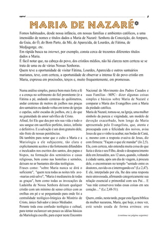 espiral 3
(continua na página seguinte)
Numa análise simples, parece bem mais forte a fé
e a crença no sofrimento do fiel promitente (ir a
Fátima a pé, andando centenas de quilómetros,
andar centenas de metros de joelhos nas praças
dossantuários ou dando voltas emtorno de igrejas
e capelas, subir escadas de joelhos, etc.), do que
na gratuidade do amor salvífico de Cristo.
Afinal, foi Ele que deu por nós sua vida e todo o
seu sangue em sacrifício perfeito, único, infinito
e definitivo. E a salvação é um dom gratuito dele,
não fruto de nossas penitências.
Dá também para notar que o culto a Maria e a
Mariologia a ele subjacente, tão clara e
explicitamente aceitos e tãofortementedifundidos
e inculcados nos escritos dos santos, dos papas e
bispos, na formação dos seminários e casas
religiosas, bem como nas homilias e sermões,
deixam no ar bastantes dúvidas teológicas.
Frases como: "sobre Maria nunca se dirá o
suficiente", "quem reza todas as noites três ave-
-marias está salvo", "Maria é medianeira de todas
as graças", bem como todas as invocações da
Ladainha de Nossa Senhora deixam qualquer
cristão com um mínimo de senso crítico com as
orelhas em pé e se perguntando para onde foi a
centralidade teológico-litúrgica do Mistério de
Cristo, único Salvador e único Mediador.
Perante toda essa confusão teológica e cultual,
para tentar esclarecer um pouco as idéias básicas
da Mariologia escolhi, para expor neste Encontro
Maria de Nazaré*
Fomos habituados, desde nossa infância, em nossas famílias e ambientes católicos, a uma
imensidão de nomes e títulos dados a Maria de Nazaré: Senhora da Conceição, do Amparo,
da Guia, do Ó, do Bom Parto, da Mó, de Aparecida, de Lourdes, de Fátima, de
Medjugorge, etc.
Em rápida busca na internet, por exemplo, consta cerca de trezentos diferentes títulos
dados a Maria.
É fácil notar que, na cabeça do povo, dos cristãos médios, não há clareza nem certeza se se
trata de uma ou de várias Nossas Senhoras.
Quem teve a oportunidade de visitar Fátima, Lourdes, Aparecida e outros santuários
marianos, teve, com certeza, a oportunidade de observar a intensa fé do povo cristão em
Maria, expressa em procissões, terços e, muito frequentemente, em promessas.
Nacional do Movimento dos Padres Casados e
suas Famílias –MPC– dizer algumas coisas
simples e básicas sobre Maria de Nazaré e
comparar a Maria dos Evangelhos com a Maria
da piedade católica.
Maria deNazaré, tornou-se, naIgreja, uma mulher
símbolo da pureza e virgindade, um modelo de
devoção exacerbado, bem longe da Maria
apresentada pelo Evangelista, que, atenta e
preocupada com a felicidade dos noivos, avisa
Jesus de que o vinho ia acabar, nas bodas de Caná,
e, mesmo com a resposta evasiva de Jesus, diz
com firmeza: "Façam o que ele mandar" (Jo 2,5).
Ela, com certeza, não entendia muita coisa do que
fazia e dizia o seu Filho, desde o desaparecimento
dele em Jerusalém, aos 12 anos, quando, voltando
à cidade santa, após um dia de viagem, à procura
dele, o encontraram no templo "sentado entre os
doutores, ouvido-os einterrogando-os" (Lc2,47).
E ele, interpelado por ela, lhe deu uma resposta
meio atravessada, afirmando categoricamente sua
relação essencial e primordial com seu Pai… E
"sua mãe conservava todas essas coisas em seu
coração…" (Lc 2,48-51).
Quero, então, nesta tarde, pegar esta figurabíblica
da mulher nazarena, Maria, que hoje, a meu ver,
está sendo usada de forma errónea: ora
 
