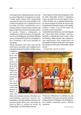 espiral 5
(conclui na pág. 8)
O conteúdo crítico e libertário presente e tão claro
no canto do Magnificat, foi totalmente esvaziado.
A Maria mulher corajosa, forte, comprometida
comobem dosoutrosem suas necessidades(visita
a Isabel, preocupação com a vergonha dos noivos
nas bodas de Caná), comprometida com as
injustiças histórico-sociais contra os pobres, deu
lugar aos fenómenos de provável histeria coletiva
de Lourdes, Fátima e, ultimamente, ao
estranhíssimo e rentável fenómeno das aparições
sem fim, as deMedjugorge, quejáduram décadas,
como serevelação divinaestivesseincompleta no
Novo Testamento e não tivesse terminado no
Apocalipse.
Perante fenómenos como esses, como não dar
razão à grave, mas tantas vezes verdadeira real e
comum acusação de Feuerbach e de Marx, de que
a Religião é
o ópio do
povo, a dro-
ga que anes-
tesia as
mentes em
busca de fu-
ga do sofri-
mento, de
refúgio pes-
soal, e con-
forto edelei-
te para suas
almas?
Em vez de
uma espiri-
tualidade
sólida bem
baseada na
Bíblia e na
sadia Tra-
dição, com conotação universal, é brindados com
espiritualidades superficiais, insossas, sen-
timentalistas,muito personalistaseintimistas,sem
nenhuma relação direta com a construção do
Reino de Deus e a melhoria da Justiça, da
Solidariedade e da Fraternidade humanas.
A nossa Igreja está hoje cheia de pequenas seitas
de cunho conservador, inclusive o marianismo
avulso, que nada tem a ver com a Igreja, Cristo e
o Reino de Deus, que se alimenta de procissões,
de visita de imagem de Fátima, de casa em casa,
conduzidapelos chamadosArautosdo Evangelho,
vestidos a caráter. E que nossos bispos vão
aceitando ou até incentivando.
Aminhafalanãopretendetiraro realvalor daquela
que "achou graça diante de Deus" e que foi a
escolhida, a preferida para trazer à terra o Filho
do Altíssimo. Minha intenção não é endeusá-la,
mas simplesmente fazer compreender sua
participaçãonaHistória daSalvação:como aquela
que entrega seu Filho para a humanidade, aquela
que diz:
— Façam tudo o que ele vos disser.
Títulos como Medianeira, Co-redentora, etc., não
só contribuem muito para uma grande confusão
teológica (há um só Mediador e um só Redentor),
mas também atrapalham muito o diálogo
ecuménico.
 