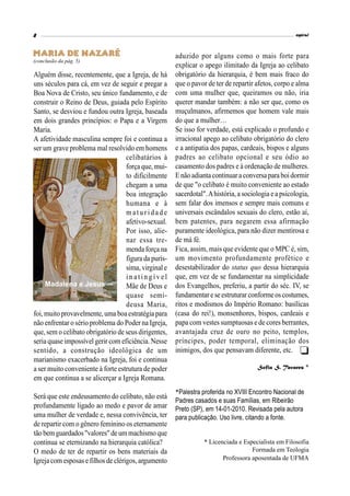 espiral
8

Maria de Nazaré
(conclusão da pág. 5)
Alguém disse, recentemente, que a Igreja, de há
uns séculos para cá, em vez de seguir e pregar a
Boa Nova de Cristo, seu único fundamento, e de
construir o Reino de Deus, guiada pelo Espírito
Santo, se desviou e fundou outra Igreja, baseada
em dois grandes princípios: o Papa e a Virgem
Maria.
A afetividade masculina sempre foi e continua a
ser um grave problema mal resolvido em homens
celibatários à
força que, mui-
to dificilmente
chegam a uma
boa integração
humana e à
m atu r idad e
afetivo-sexual.
Por isso, alie-
nar essa tre-
menda força na
figura da purís-
sima, virginal e
in atin g ív el
Mãe de Deus e
quase semi-
deusa Maria,
foi, muito provavelmente, uma boaestratégia para
não enfrentar o sério problema do Poder na Igreja,
que, sem o celibato obrigatório de seus dirigentes,
seriaquase impossível gerir com eficiência.Nesse
sentido, a construção ideológica de um
marianismo exacerbado na Igreja, foi e continua
a ser muito conveniente à forte estrutura de poder
em que continua a se alicerçar a Igreja Romana.
Será que este endeusamento do celibato, não está
profundamente ligado ao medo e pavor de amar
uma mulher de verdade e, nessa convivência, ter
de repartir com o gênero feminino os eternamente
tão bem guardados"valores" deummachismo que
continua se eternizando na hierarquia católica?
O medo de ter de repartir os bens materiais da
Igrejacom esposas efilhos de clérigos,argumento
aduzido por alguns como o mais forte para
explicar o apego ilimitado da Igreja ao celibato
obrigatório da hierarquia, é bem mais fraco do
que o pavor de ter de repartir afetos, corpo e alma
com uma mulher que, queiramos ou não, iria
querer mandar também: a não ser que, como os
muçulmanos, afirmemos que homem vale mais
do que a mulher…
Se isso for verdade, está explicado o profundo e
irracional apego ao celibato obrigatório do clero
e a antipatia dos papas, cardeais, bispos e alguns
padres ao celibato opcional e seu ódio ao
casamento dos padres e à ordenação de mulheres.
Enãoadiantacontinuaraconversaparaboidormir
de que "o celibato é muito conveniente ao estado
sacerdotal".Ahistória, a sociologia ea psicologia,
sem falar dos imensos e sempre mais comuns e
universais escândalos sexuais do clero, estão aí,
bem patentes, para negarem essa afirmação
puramente ideológica, para não dizer mentirosa e
de má fé.
Fica, assim, mais que evidente que o MPC é, sim,
um movimento profundamente profético e
desestabilizador do status quo dessa hierarquia
que, em vez de se fundamentar na simplicidade
dos Evangelhos, preferiu, a partir do séc. IV, se
fundamentareseestruturar conformeoscostumes,
ritos e modismos do Império Romano: basílicas
(casa do rei!), monsenhores, bispos, cardeais e
papa com vestes sumptuosas e de cores berrantes,
avantajada cruz de ouro no peito, templos,
príncipes, poder temporal, eliminação dos
inimigos, dos que pensavam diferente, etc.
Sofia S. Tavares *
*Palestra proferida no XVIII Encontro Nacional de
Padres casados e suas Famílias, em Ribeirão
Preto (SP), em 14-01-2010. Revisada pela autora
para publicação. Uso livre, citando a fonte.
* Licenciada e Especialista em Filosofia
Formada em Teologia
Professora aposentada de UFMA
Madalena e Jesus
 