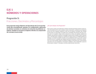 Esta progresión integra Objetivos de Aprendizaje del Currículum Na-
cional que, principalmente, apuntan a la comprensión y aplicación
de números racionales en contextos de resolución de problemas co-
tidianos. También se incorpora un objetivo referido a la comprensión
del concepto de porcentaje.
EJE 1
NÚMEROS Y OPERACIONES
Progresión 5:
Fracciones, Decimales y Porcentajes
¿Por qué trabajar esta Progresión?
Pese a que el conteo y el estudio de los números naturales permiten resolver un gran nú-
mero de problemas de la vida cotidiana, existen situaciones o problemas que requieren
del uso de otros conjuntos numéricos, como son los números racionales, que incluyen
las fracciones y los decimales. El estudio de las cantidades discontinuas (las que se mi-
den, pues no se pueden contar) como la masa de un cuerpo, por ejemplo, requieren de
números, que permitan cuantificar cantidades menores que la unidad, es decir, menores
que “1”. Al medir telas o maderas se cuantifica en metros, pues es la unidad estándar, sin
embargo, no siempre lo medido coincide con las unidades de metro y, por tanto, se hace
necesario recurrir a unidades que indiquen partición: decímetros, centímetros, milíme-
tros, etc. En este sentido, desde un enfoque ecológico y funcional, estos conocimientos
acercarán a las y los estudiantes a situaciones cotidianas, como comprender su peso en
forma exacta, comprar ¾ de queso o un kilo y medio de pan, entre otras.
38
 
