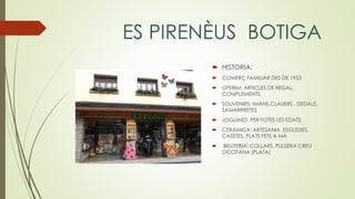 ES PIRENÈUS BOTIGA
 HISTORIA:
 COMERÇ FAMILIAR DES DE 1953
 OFERIM: ARTICLES DE REGAL,
COMPLEMENTS.
 SOUVENIRS: IMANS,CLAUERS , DEDALS,
SAMARRRETES
 JOGUINES: PER TOTES LES EDATS.
 CERAMICA: ARTESANIA ESGLESIES,
CASETES, PLATS FETS A MÀ
 BISUTERIA: COLLARS, PULSERA CREU
OCCITANA (PLATA)
 