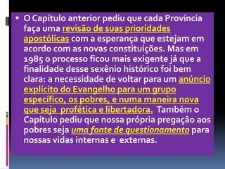O Capítulo anterior pediu que cada Província faça uma revisão de suas prioridades apostólicas com a esperança que estejam em acordo com as novas constituições. Mas em 1985 o processo ficou mais exigente já que a finalidade desse sexênio histórico foi bem clara: a necessidade de voltar para um anúncio explícito do Evangelho para um grupo específico, os pobres, e numa maneira nova  que seja  profética e libertadora.Também o Capítulo pediu que nossa própria pregação aos pobres seja uma fonte de questionamento para  nossas vidas internas e  externas.