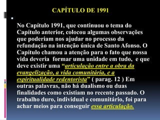 CAPÍTULO DE 1991No Capítulo 1991, que continuou o tema do Capítulo anterior, colocou algumas observações que poderiam nos ajudar no processo da refundação na intenção única de Santo Afonso. O Capítulo chamou a atenção para o fato que nossa vida deveria  formar uma unidade em tudo,  e que deve existir uma “articulação entre a obra da evangelização, a vida comunitária, e a espiritualidade redentorista”( parag. 12 ) Em outras palavras, não há dualismo ou duas finalidades como existiam no recente passado. O trabalho duro, individual e comunitário, foi para achar meios para conseguir essa articulação.