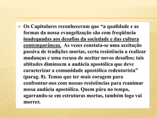 Os Capitulares reconheceram que “a qualidade e as formas da nossa evangelização são com freqüência inadequadas aos desafios da sociedade e das cultura contemporâneas.  As vezes constata-se uma aceitação passiva de tradições mortas, certa resistência a realizar mudanças e uma recusa de aceitar novos desafios; tais altitudes diminuem a audácia apostólica que deve caracterizar a comunidade apostólica redentorista” (parag. 8). Temos que ter mais coragem para confrontar-nos com nossas resistências para reanimar nossa audácia apostólica. Quem pára no tempo, agarrando-se em estruturas mortas, também logo vai morrer. 
