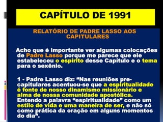 CAPÍTULO DE 1991RELATÓRIO DE PADRE LASSO AOS CAPITULARES Acho que é importante ver algumas colocações de Padre Lasso porque me parece que ele estabeleceu o espírito desse Capítulo e o tema para o sexênio.	1 - Padre Lasso diz: “Nas reuniões pre-capitulares acentuou-se que a espiritualidade é fonte de nosso dinamismo missionário e alma de nossa comunidade apostólica. Entendo a palavra “espiritualidade” como um estilo de vida e uma maneira de ser, e não só como prática da oração em alguns momentos do dia”.