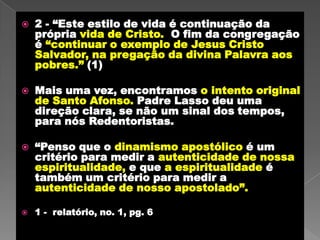 2 - “Este estilo de vida é continuação da própria vida de Cristo.  O fim da congregação é “continuar o exemplo de Jesus Cristo Salvador, na pregação da divina Palavra aos pobres.” (1) Mais uma vez, encontramos o intento original de Santo Afonso. Padre Lasso deu uma direção clara, se não um sinal dostempos, para nós Redentoristas.“Penso que o dinamismo apostólico é um critério para medir a autenticidade de nossa espiritualidade, e que a espiritualidadeé também um critério para medir a autenticidade de nosso apostolado”. 1 -  relatório, no. 1, pg. 6 