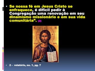 Se nossa fé em Jesus Cristo se enfraquece, é difícil pedir à Congregação uma renovação em seu dinamismo missionário e em sua vida comunitária”.(2)2 -  relatório, no. 1, pg. 7