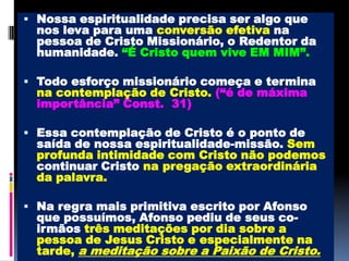 Nossa espiritualidade precisa ser algo que nos leva para uma conversão efetiva na pessoa de Cristo Missionário, o Redentor da humanidade. “É Cristo quem vive EM MIM”.Todo esforço missionário começa e termina na contemplação de Cristo.(“é de máxima importância” Const.  31)Essa contemplação de Cristo é o ponto de saída de nossa espiritualidade-missão. Sem profunda intimidade com Cristo não podemos continuar Cristo na pregação extraordinária da palavra.Na regra mais primitiva escrito por Afonso que possuímos, Afonso pediu de seus co-irmãos três meditações por dia sobre a pessoa de Jesus Cristo e especialmente na tarde, a meditação sobre a Paixão de Cristo.