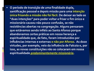 O período de transição de uma finalidade dupla, santificação pessoal e depois missão para uma intenção única frisando a missão não foi fácil. De deixar ao lado as “duas intenções” para poder voltar a frisar o fim único e missionário causou não pouco confusão, se não resistências abertas na congregação. Alguns pensaram que estávamos sendo infiéis ao Santo Afonso porque abandonamos certas práticas em nossa herança e espiritualidade que, de fato, foram introduzidos por influências internas e externas e não por Afonso.  As doze virtudes, por exemplo, veio da influência de Falcoia e, por isso, as novas constituições não as colocaram em nossa espiritualidade predominantemente missionária. 